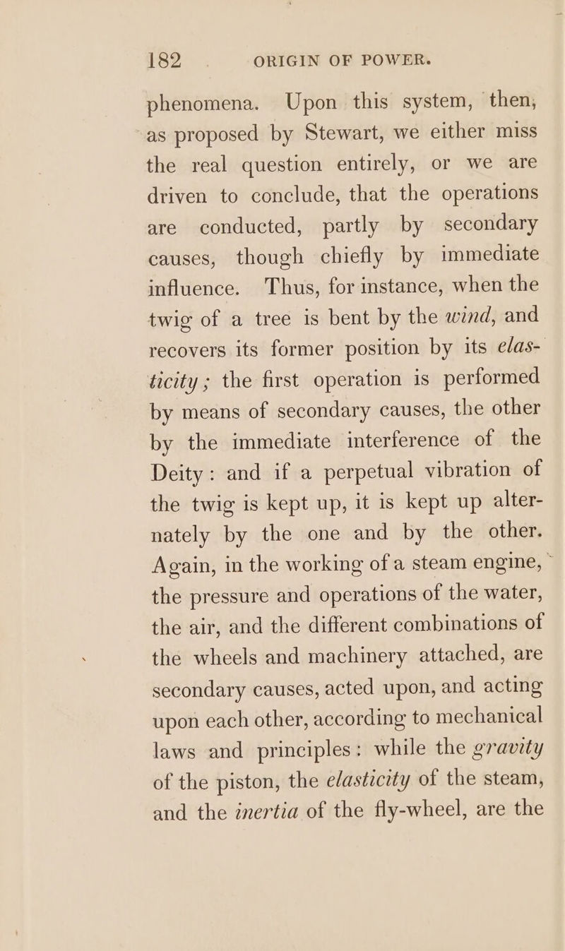 phenomena. Upon this system, then, as proposed by Stewart, we either miss the real question entirely, or we are driven to conclude, that the operations are conducted, partly by secondary causes, though chiefly by immediate influence. Thus, for instance, when the twig of a tree is bent by the wind, and recovers its former position by its edas- ticity ; the first operation is performed by means of secondary causes, the other by the immediate interference of the Deity: and if a perpetual vibration of the twig is kept up, it is kept up alter- nately by the one and by the other. Again, in the working of a steam engine, the pressure and operations of the water, the air, and the different combinations of the wheels and machinery attached, are secondary causes, acted upon, and acting upon each other, according to mechanical laws and principles: while the gravity of the piston, the edasticity of the steam, and the inertia of the fly-wheel, are the