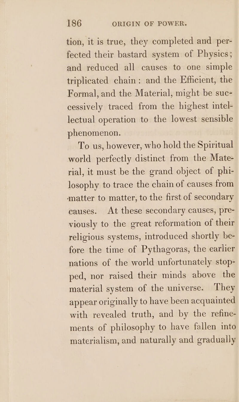 tion, it is true, they completed and _per- fected their bastard system of Physics; and reduced all causes to one simple triplicated chain: and the Efficient, the Formal, and the Material, might be suc- cessively traced from the highest intel- lectual operation to the lowest sensible phenomenon. To us, however, who hold the Spiritual world perfectly distinct from the Mate- rial, it must be the grand object of phi- losophy to trace the chain of causes from «matter to matter, to the first of secondary causes. At these secondary causes, pre- viously to the great reformation of their religious systems, introduced shortly be- fore the time of Pythagoras, the earlier nations of the world unfortunately stop- ped, nor raised their minds above the material system of the universe. They appear originally to have been acquainted with revealed truth, and by the refine- ments of philosophy to have fallen into materialism, and naturally and gradually