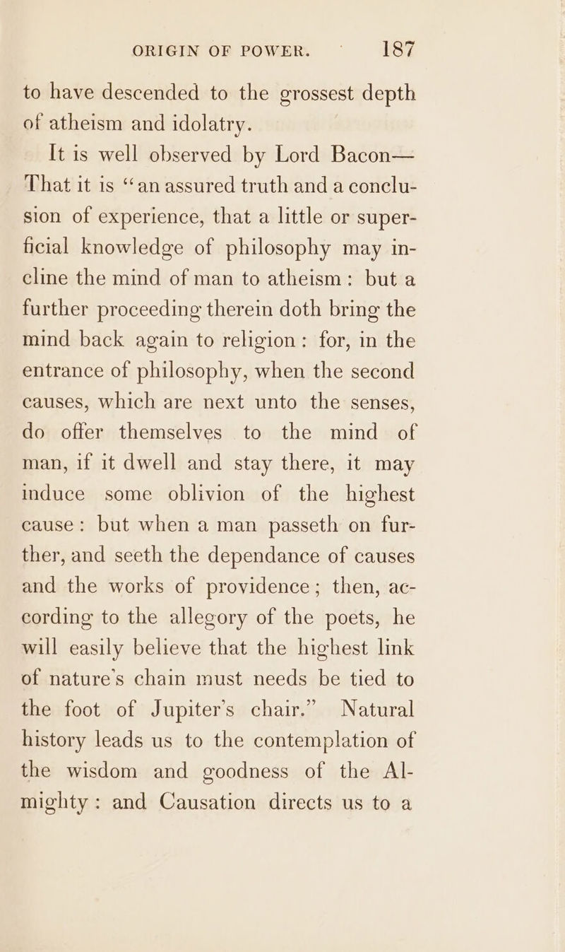 to have descended to the grossest depth of atheism and idolatry. It is well observed by Lord Bacon— That it is “an assured truth and a conclu- sion of experience, that a little or super- ficial knowledge of philosophy may in- cline the mind of man to atheism: but a further proceeding therein doth bring the mind back again to religion: for, in the entrance of philosophy, when the second causes, which are next unto the senses, do offer themselves to the mind of man, if it dwell and stay there, it may induce some oblivion of the highest cause: but when a man passeth on fur- ther, and seeth the dependance of causes and the works of providence; then, ac- cording to the allegory of the poets, he will easily believe that the highest link of nature's chain must needs be tied to the foot of Jupiter's chair.” Natural history leads us to the contemplation of the wisdom and goodness of the AIl- mighty : and Causation directs us to a