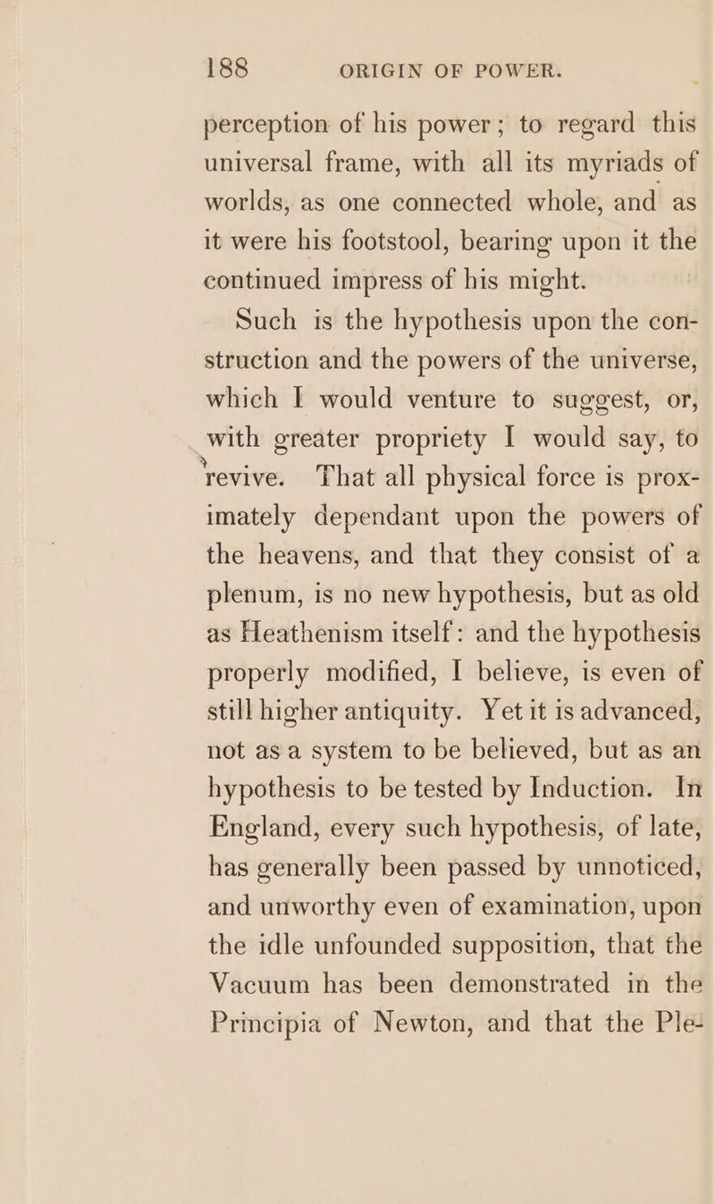 perception of his power; to regard this universal frame, with all its myriads of worlds, as one connected whole, and as it were his footstool, bearing upon it the continued impress of his might. Such is the hypothesis upon the con- struction and the powers of the universe, which I would venture to suggest, or, with greater propriety I would say, to ‘revive. That all physical force is prox- imately dependant upon the powers of the heavens, and that they consist of a plenum, is no new hypothesis, but as old as Heathenism itself: and the hypothesis properly modified, I believe, is even of still higher antiquity. Yet it is advanced, not asa system to be believed, but as an hypothesis to be tested by Induction. In England, every such hypothesis, of late, has generally been passed by unnoticed, and unworthy even of examination, upon the idle unfounded supposition, that the Vacuum has been demonstrated in the Principia of Newton, and that the Ple-