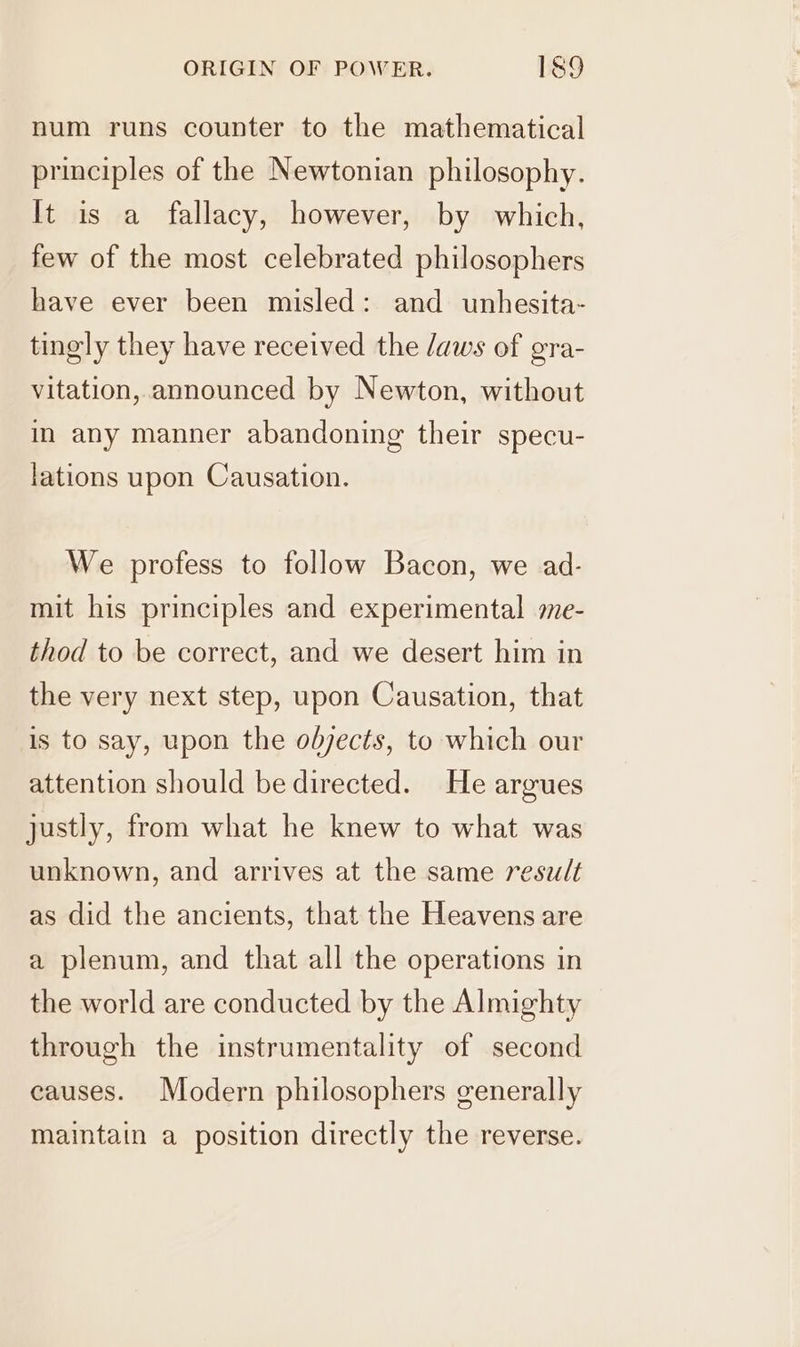 num runs counter to the mathematical principles of the Newtonian philosophy. It is a fallacy, however, by which, few of the most celebrated philosophers have ever been misled: and unhesita- tingly they have received the /aws of gra- vitation, announced by Newton, without in any manner abandoning their specu- lations upon Causation. We profess to follow Bacon, we ad- mit his principles and experimental me- thod to be correct, and we desert him in the very next step, upon Causation, that is to say, upon the objects, to which our attention should be directed. He argues justly, from what he knew to what was unknown, and arrives at the same result as did the ancients, that the Heavens are a plenum, and that all the operations in the world are conducted by the Almighty through the instrumentality of second causes. Modern philosophers generally maintain a position directly the reverse.