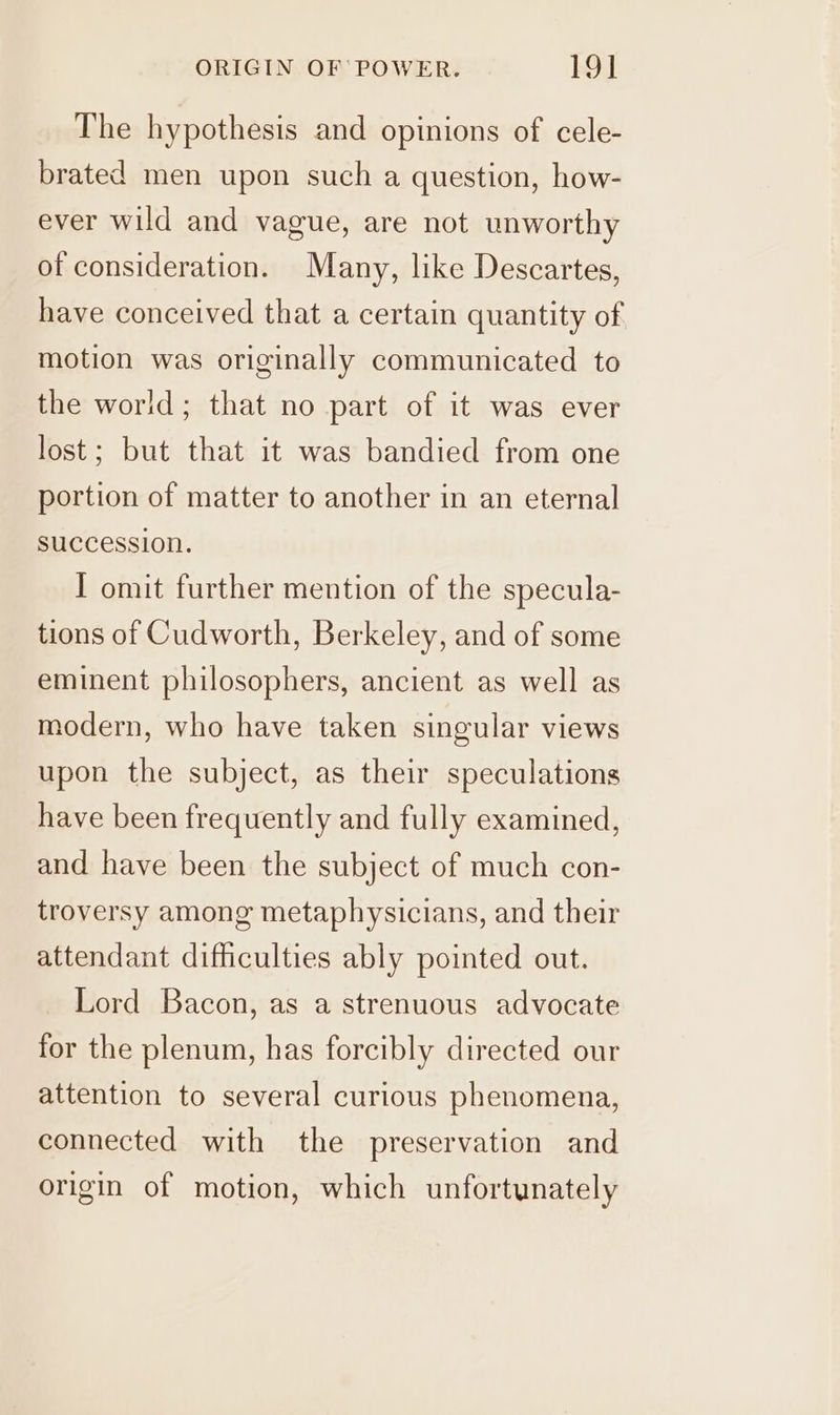 The hypothesis and opinions of cele- brated men upon such a question, how- ever wild and vague, are not unworthy of consideration. Many, like Descartes, have conceived that a certain quantity of motion was originally communicated to the world; that no part of it was ever lost; but that it was bandied from one portion of matter to another in an eternal succession. I omit further mention of the specula- tions of Cudworth, Berkeley, and of some eminent philosophers, ancient as well as modern, who have taken singular views upon the subject, as their speculations have been frequently and fully examined, and have been the subject of much con- troversy among metaphysicians, and their attendant difficulties ably pointed out. Lord Bacon, as a strenuous advocate for the plenum, has forcibly directed our attention to several curious phenomena, connected with the preservation and origin of motion, which unfortunately