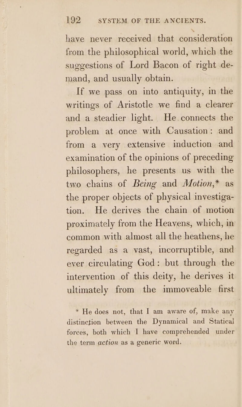 have never received that consideration from the philosophical world, which the suggestions of Lord Bacon of right de- mand, and usually obtain. If we pass on into antiquity, in the writings of Aristotle we find a clearer and a steadier light. He.connects the problem at once with Causation: and from a very extensive induction and examination of the opinions of preceding philosophers, he presents us with the two chains of Beimg and Motion,* as the proper objects of physical investiga- tion. He derives the chain of motion proximately from the Heavens, which, in common with almost all the heathens, he regarded as a vast, incorruptible, and ever circulating God: but through the intervention of this deity, he derives it ultimately from the immoveable first * He does not, that I am aware of, make any distinction between the Dynamical and Statica! forces, both which I have comprehended under the term action as a generic word.