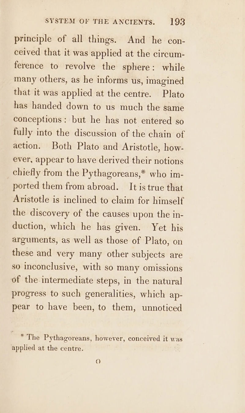 principle of all things. And he con- ceived that it was applied at the circum- ference to revolve the sphere: while many others, as he informs us, imagined that it was applied at the centre. Plato has handed down to us much the same conceptions: but he has not entered so fully into the discussion of the chain of action. Both Plato and Aristotle, how- ever, appear to have derived their notions chiefly from the Pythagoreans,* who im- ported them from abroad. It is true that Aristotle is inclined to claim for himself the discovery of the causes upon the in- duction, which he has given. Yet his arguments, as well as those of Plato, on these and very many other subjects are so inconclusive, with so many omissions of the intermediate steps, in the natural progress to such generalities, which ap- pear to have been, to them, unnoticed *The Pythagoreans, however, conceived it was applied at the centre. O