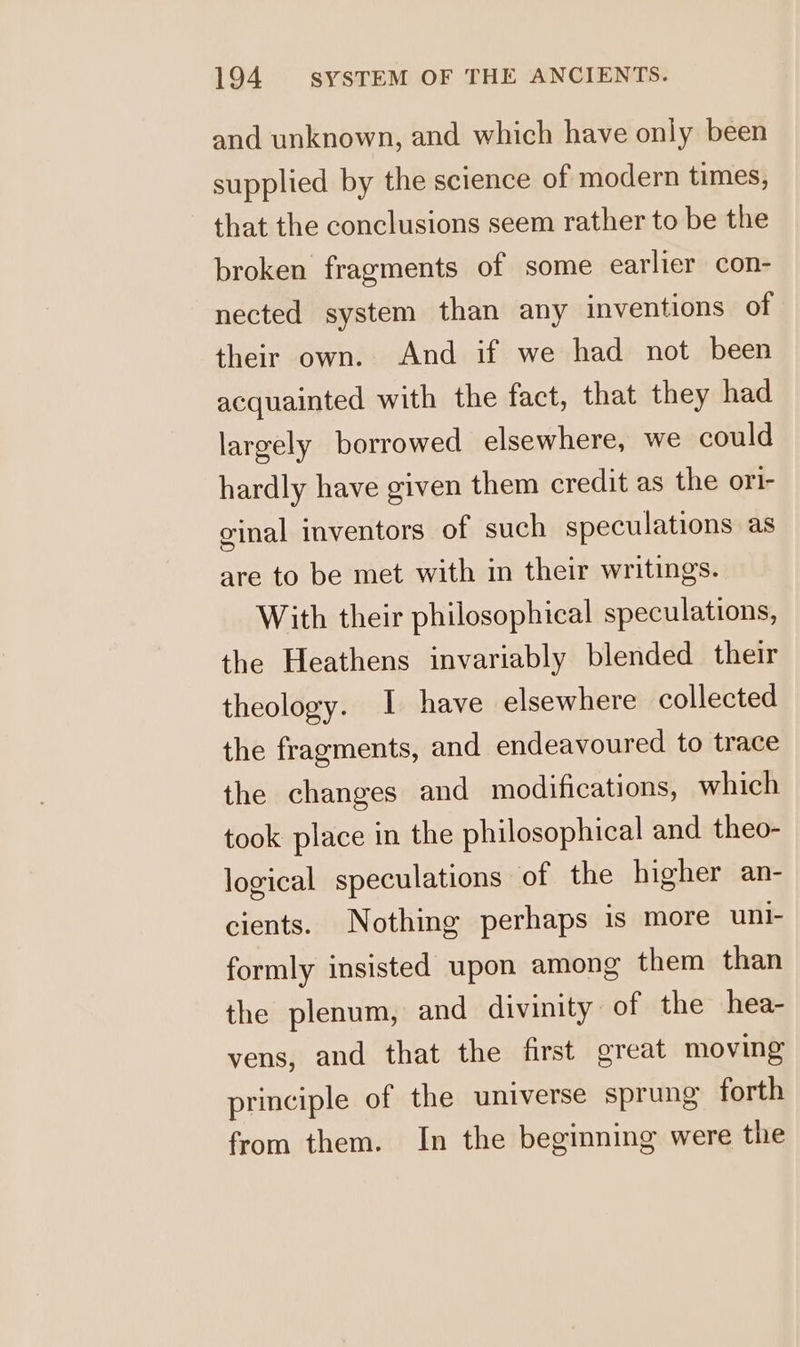 and unknown, and which have only been supplied by the science of modern times, that the conclusions seem rather to be the broken fragments of some earlier con- nected system than any inventions of their own. And if we had not been acquainted with the fact, that they had largely borrowed elsewhere, we could hardly have given them credit as the orl- ginal inventors of such speculations as are to be met with in their writings. With their philosophical speculations, the Heathens invariably blended their theology. I have elsewhere collected the fragments, and endeavoured to trace the changes and modifications, which took place in the philosophical and theo- logical speculations of the higher an- cients. Nothing perhaps is more uni- formly insisted upon among them than the plenum, and divinity of the hea- yens, and that the first great moving principle of the universe sprung forth from them. In the beginning were the