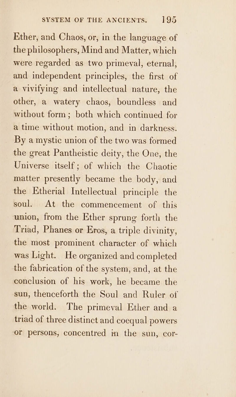 Ether, and Chaos, or, in the language of the philosophers, Mind and Matter, which were regarded as two primeval, eternal, and independent principles, the first of a vivifying and intellectual nature, the other, a watery chaos, boundless and without form; both which continued for a time without motion, and in darkness. By a mystic union of the two was formed the great Pantheistic deity, the One, the Universe itself; of which the Chaotic matter presently became the body, and the Etherial Intellectual principle the soul. At the commencement of this union, from the Ether sprung forth the Triad, Phanes or Eros, a triple divinity, the most prominent character of which was Light. He organized and completed the fabrication of the system, and, at the conclusion of his work, he became the sun, thenceforth the Soul and Ruler of the world. The primeval Ether and a triad of three distinct and coequal powers or persons, concentred im the sun, cor-