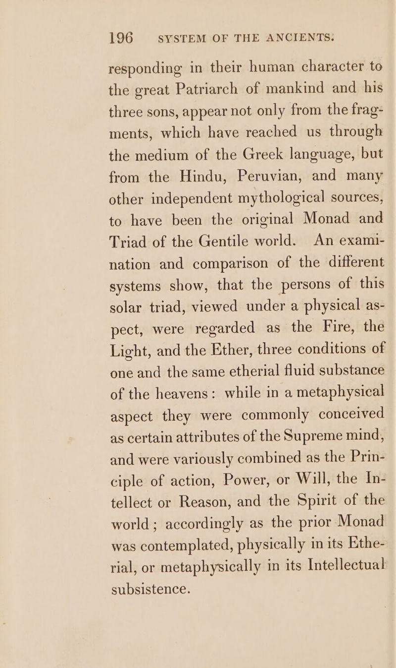 responding in their human character to the great Patriarch of mankind and his three sons, appear not only from the frag- ments, which have reached us through the medium of the Greek language, but from the Hindu, Peruvian, and many other independent mythological sources, to have been the original Monad and Triad of the Gentile world. An exami- nation and comparison of the different systems show, that the persons of this solar triad, viewed under a physical as- pect, were regarded as the Fire, the Light, and the Ether, three conditions of one and the same etherial fluid substance of the heavens: while in a metaphysical aspect they were commonly conceived as certain attributes of the Supreme mind, and were variously combined as the Prin- ciple of action, Power, or Will, the In- tellect or Reason, and the Spirit of the world; accordingly as the prior Monad was contemplated, physically in its Ethe- rial, or metaphysically in its Intellectual subsistence.