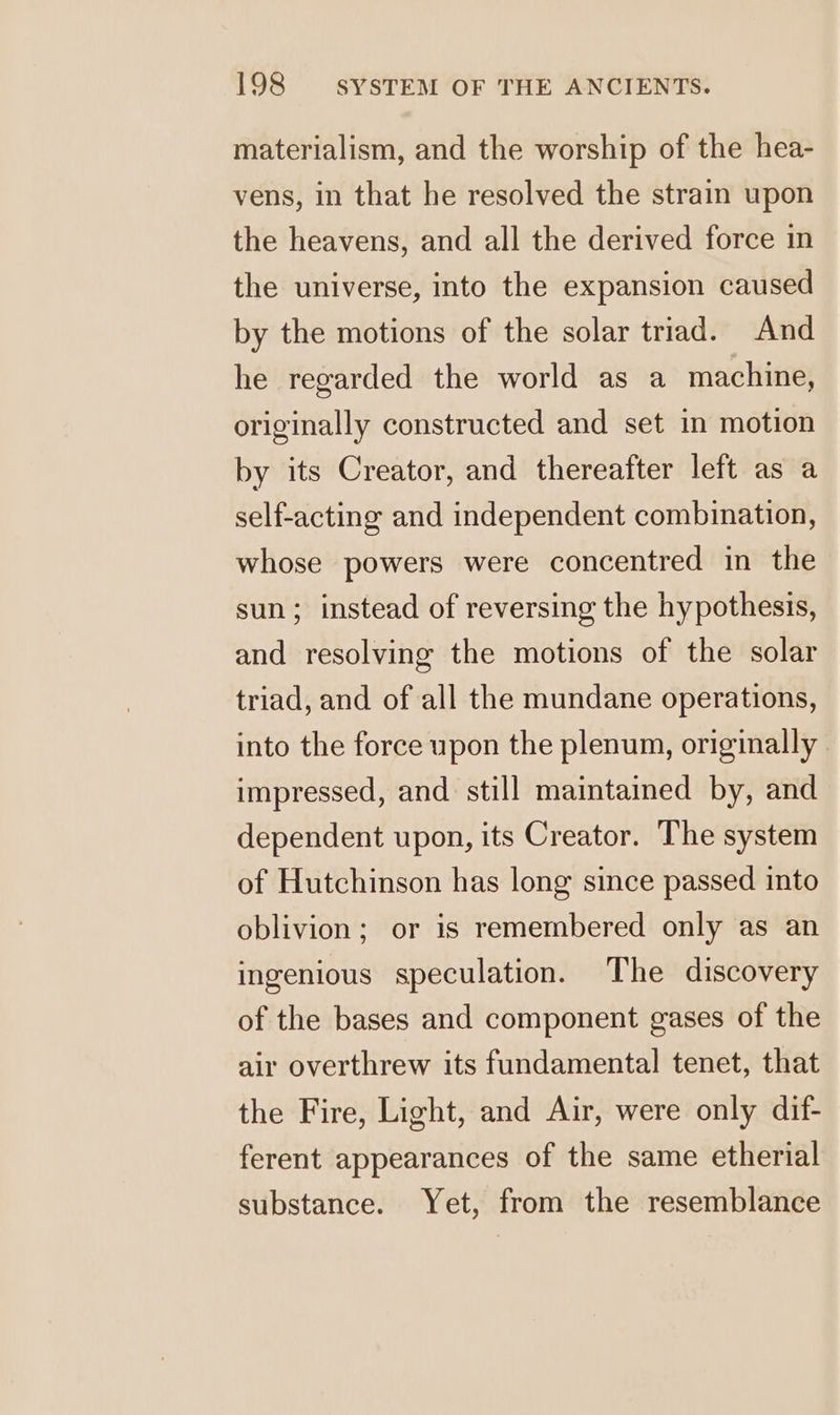 materialism, and the worship of the hea- vens, in that he resolved the strain upon the heavens, and all the derived force in the universe, into the expansion caused by the motions of the solar triad. And he regarded the world as a machine, originally constructed and set in motion by its Creator, and thereafter left as a self-acting and independent combination, whose powers were concentred in the sun; instead of reversing the hypothesis, and resolving the motions of the solar triad, and of all the mundane operations, into the force upon the plenum, originally impressed, and still maintained by, and dependent upon, its Creator. The system of Hutchinson has long since passed into oblivion; or is remembered only as an ingenious speculation. The discovery of the bases and component gases of the air overthrew its fundamental tenet, that the Fire, Light, and Air, were only dif- ferent appearances of the same etherial substance. Yet, from the resemblance