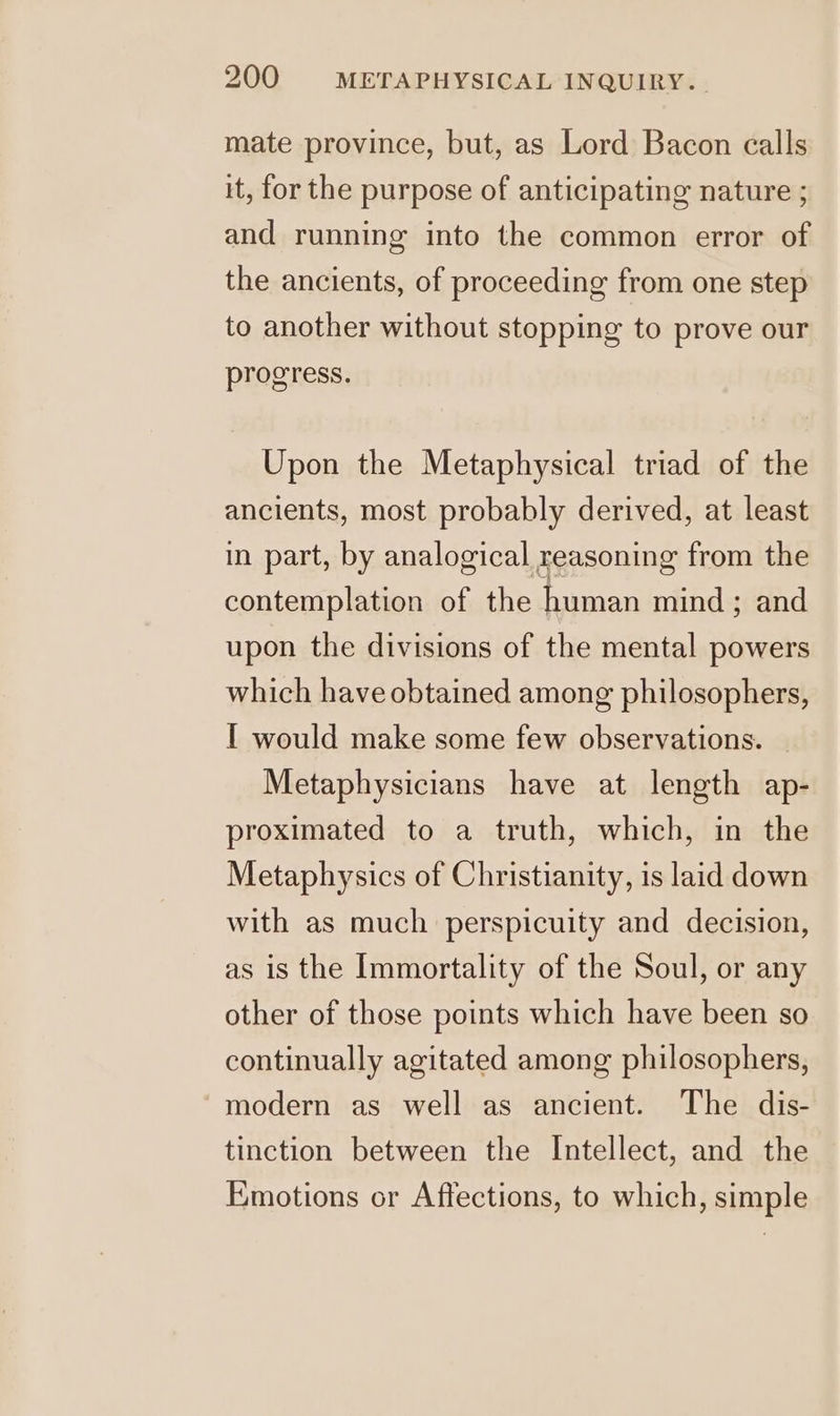 mate province, but, as Lord Bacon calls it, for the purpose of anticipating nature ; and running into the common error of the ancients, of proceeding from one step to another without stopping to prove our progress. Upon the Metaphysical triad of the ancients, most probably derived, at least in part, by analogical reasoning from the contemplation of the human mind ; and upon the divisions of the mental powers which have obtained among philosophers, I would make some few observations. _ Metaphysicians have at length ap- proximated to a truth, which, in the Metaphysics of Christianity, is laid down with as much perspicuity and decision, as is the Immortality of the Soul, or any other of those points which have been so continually agitated among philosophers, modern as well as ancient. The dis- tinction between the Intellect, and the Emotions or Affections, to which, simple