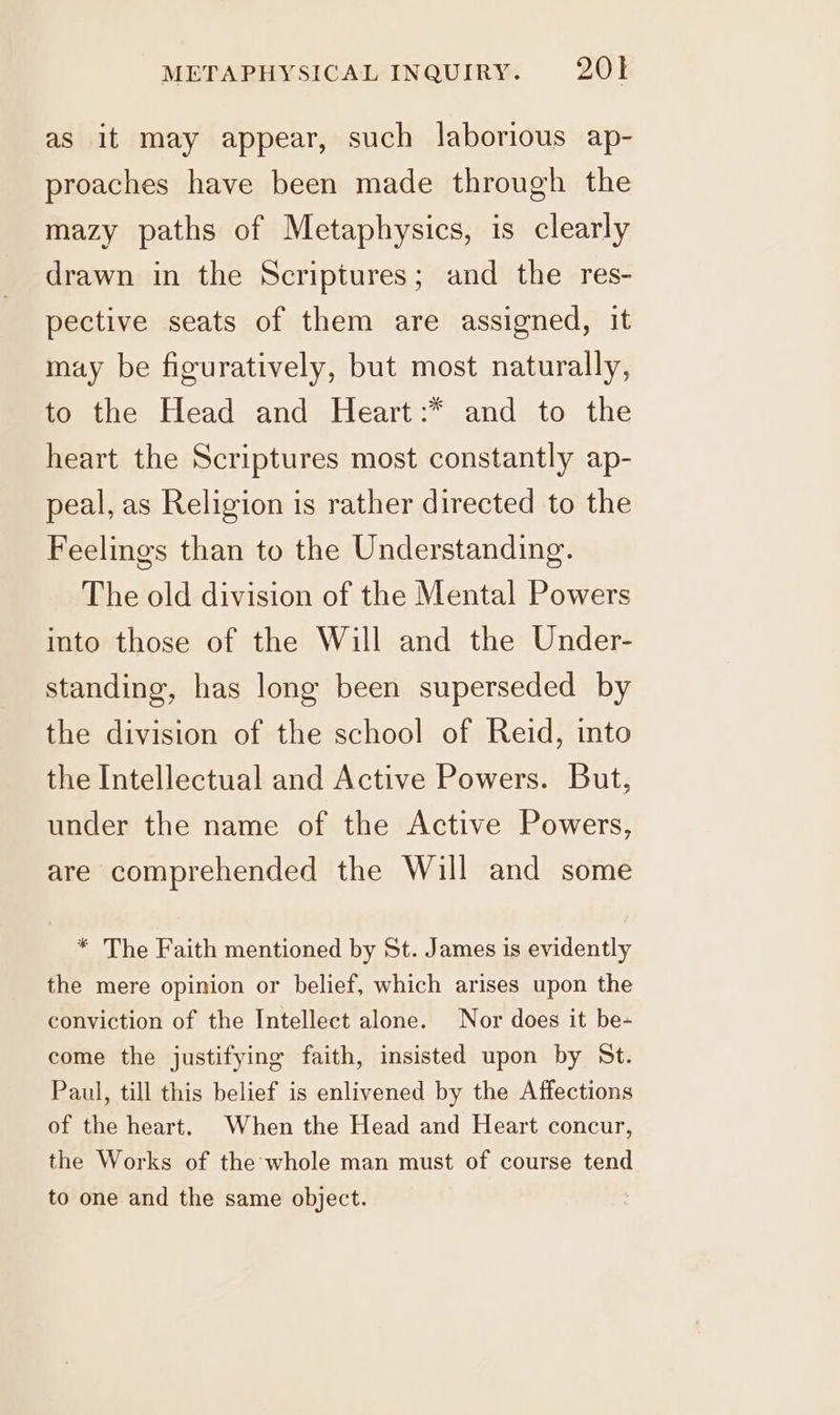 as it may appear, such laborious ap- proaches have been made through the mazy paths of Metaphysics, is clearly drawn in the Scriptures; and the res- pective seats of them are assigned, it may be figuratively, but most naturally, to the Head and Heart :* and to the heart the Scriptures most constantly ap- peal, as Religion is rather directed to the Feelings than to the Understanding. The old division of the Mental Powers into those of the Will and the Under- standing, has long been superseded by the division of the school of Reid, into the Intellectual and Active Powers. But, under the name of the Active Powers, are comprehended the Will and some * The Faith mentioned by St. James is evidently the mere opinion or belief, which arises upon the conviction of the Intellect alone. Nor does it be- come the justifying faith, insisted upon by St. Paul, till this belief is enlivened by the Affections of the heart. When the Head and Heart concur, the Works of the whole man must of course tend to one and the same object.