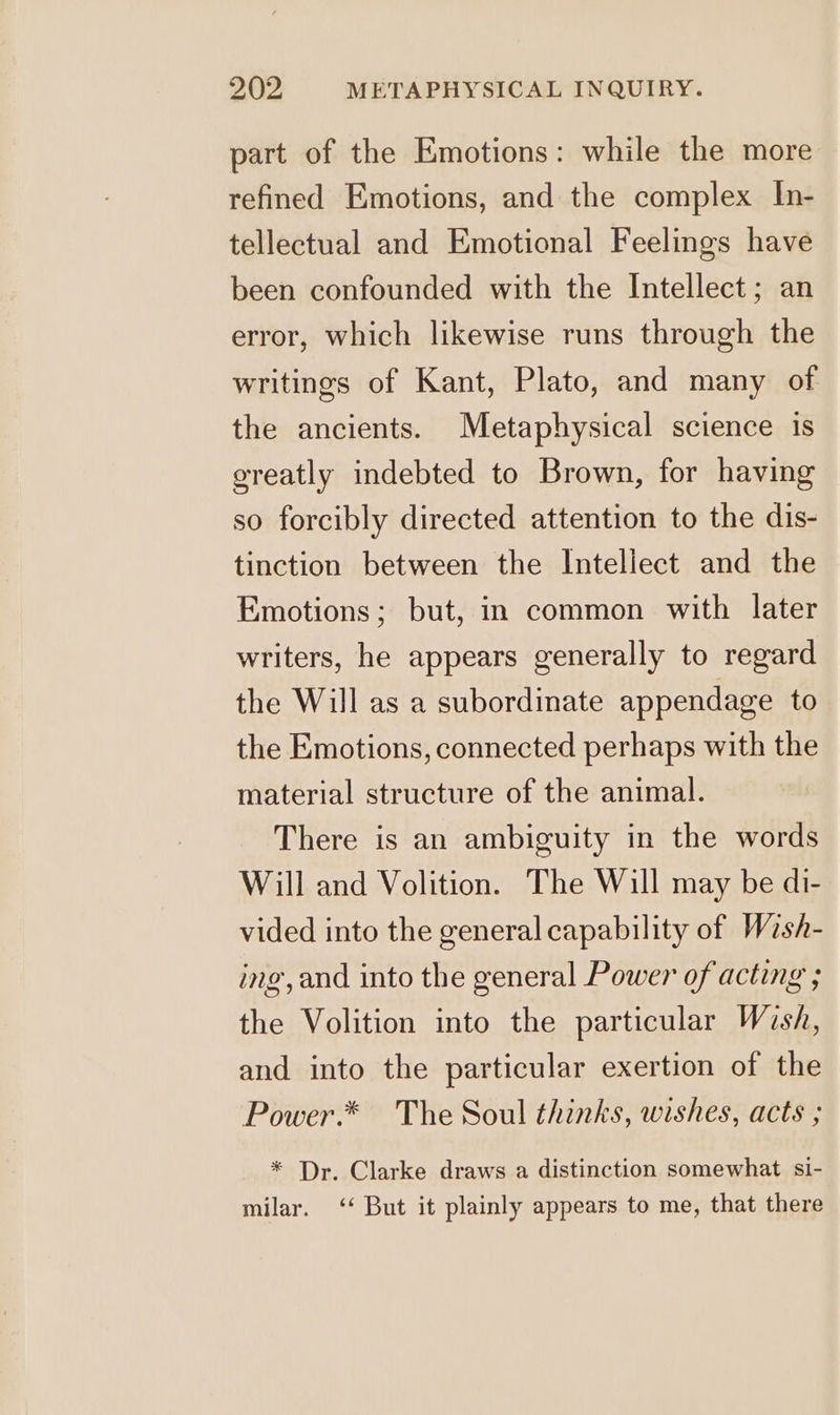 part of the Emotions: while the more refined Emotions, and the complex In- tellectual and Emotional Feelings have been confounded with the Intellect; an error, which likewise runs through the writings of Kant, Plato, and many of the ancients. Metaphysical science is greatly indebted to Brown, for having so forcibly directed attention to the dis- tinction between the Intellect and the Emotions; but, in common with later writers, he appears generally to regard the Will as a subordinate appendage to the Emotions, connected perhaps with the material structure of the animal. There is an ambiguity in the words Will and Volition. The Will may be di- vided into the general capability of Wash- ing, and into the general Power of acting ; the Volition into the particular Wish, and into the particular exertion of the Power.* The Soul thinks, wishes, acts ; * Dr. Clarke draws a distinction somewhat si- milar. ‘ But it plainly appears to me, that there