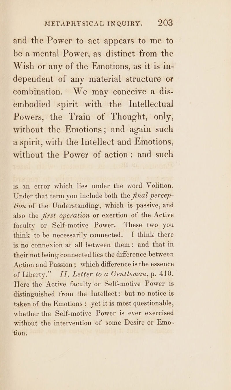 and the Power to act appears to me to be a mental Power, as distinct from the Wish or any of the Emotions, as it is in- dependent of any material structure or combination. We may conceive a dis- embodied spirit with the Intellectual Powers, the Train of Thought, only, without the Emotions; and again such a spirit, with the Intellect and Emotions, without the Power of action: and such is an error which lies under the word Volition. Under that term you include both the final percep- tion of the Understanding, which is passive, and also the first operation or exertion of the Active faculty or Self-motive Power. These two you think to be necessarily connected. I think there is no connexion at all between them: and that in their not being connected lies the difference between Action and Passion; which difference is the essence of Liberty.” JI. Letter to a Gentleman, p. 410. Here the Active faculty or Self-motive Power is distinguished from the Intellect: but no notice is taken of the Emotions: yet it is most questionable, whether the Self-motive Power is ever exercised without the intervention of some Desire or Emo- tion.