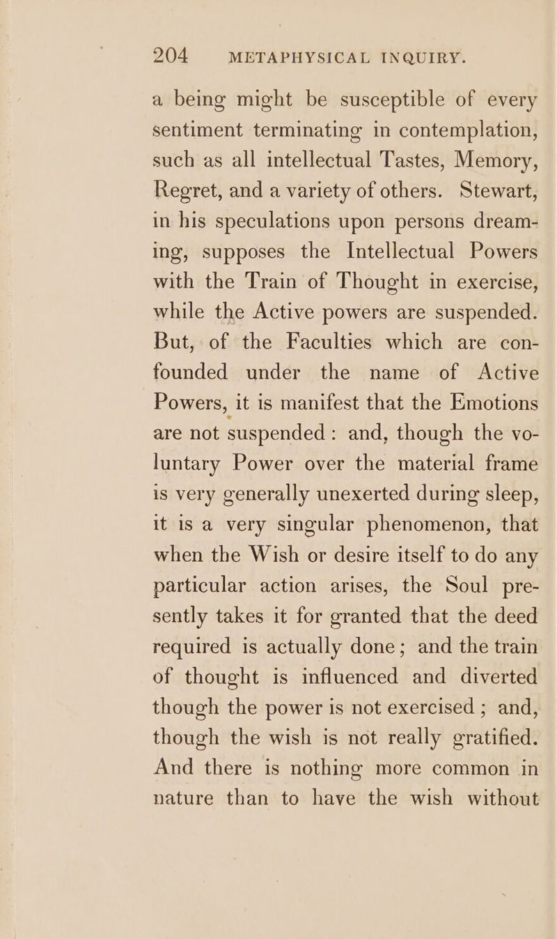 a being might be susceptible of every sentiment terminating in contemplation, ro) such as all intellectual Tastes, Memory, Regret, and a variety of others. Stewart, in his speculations upon persons dream- ing, supposes the Intellectual Powers with the Train of Thought in exercise, while the Active powers are suspended. But, of the Faculties which are con- founded under the name of Active Powers, it is manifest that the Emotions are not suspended : and, though the vo- luntary Power over the material frame is very generally unexerted during sleep, it is a very singular phenomenon, that when the Wish or desire itself to do any particular action arises, the Soul pre- sently takes it for granted that the deed required is actually done; and the train of thought is influenced and diverted though the power is not exercised ; and, though the wish is not really gratified. And there is nothing more common in nature than to have the wish without