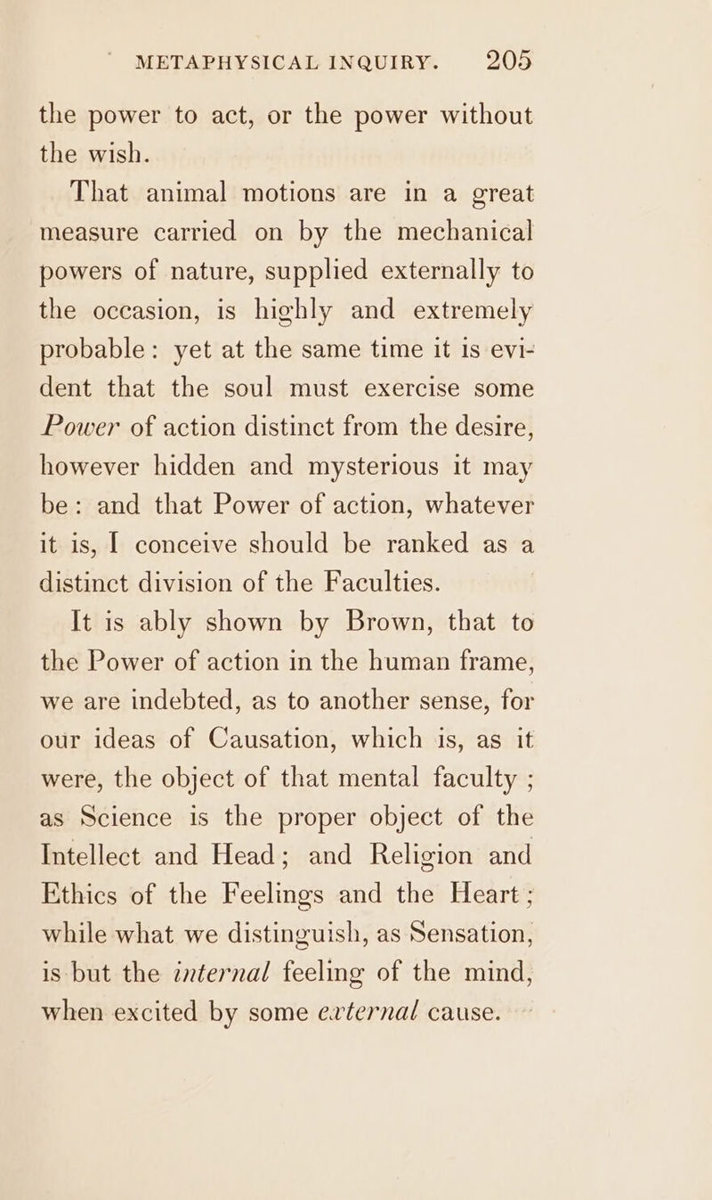 the power to act, or the power without the wish. That animal motions are in a great measure carried on by the mechanical powers of nature, supplied externally to the occasion, is highly and extremely probable: yet at the same time it is evi- dent that the soul must exercise some Power of action distinct from the desire, however hidden and mysterious it may be: and that Power of action, whatever it is, I conceive should be ranked as a distinct division of the Faculties. It is ably shown by Brown, that to the Power of action in the human frame, we are indebted, as to another sense, for our ideas of Causation, which is, as it were, the object of that mental faculty ; as Science is the proper object of the Intellect and Head; and Religion and Ethics of the Feelings and the Heart ; while what we distinguish, as Sensation, is but the internal feeling of the mind, when excited by some evternal cause.