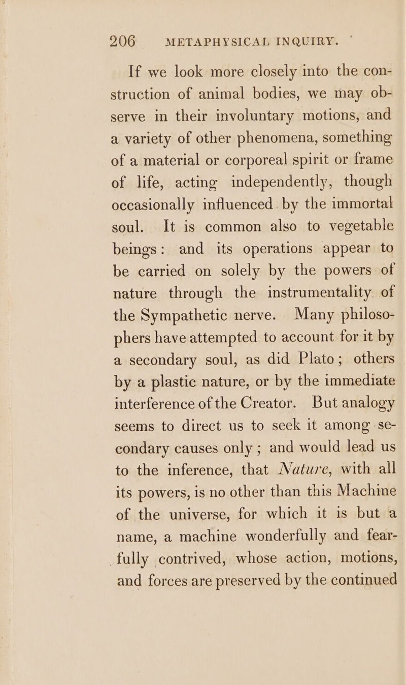 If we look more closely into the con- struction of animal bodies, we may ob- serve in their involuntary motions, and a variety of other phenomena, something of a material or corporeal spirit or frame of life, acting independently, though occasionally influenced by the immortal soul. It is common also to vegetable bemgs: and its operations appear to be carried on solely by the powers of nature through the instrumentality. of the Sympathetic nerve. Many philoso- phers have attempted to account for it by a secondary soul, as did Plato; others by a plastic nature, or by the immediate interference of the Creator. But analogy seems to direct us to seek it among se- condary causes only ; and would lead us to the inference, that Nature, with all its powers, is no other than this Machine of the universe, for which it is but a name, a machine wonderfully and fear- fully contrived, whose action, motions, and forces are preserved by the continued