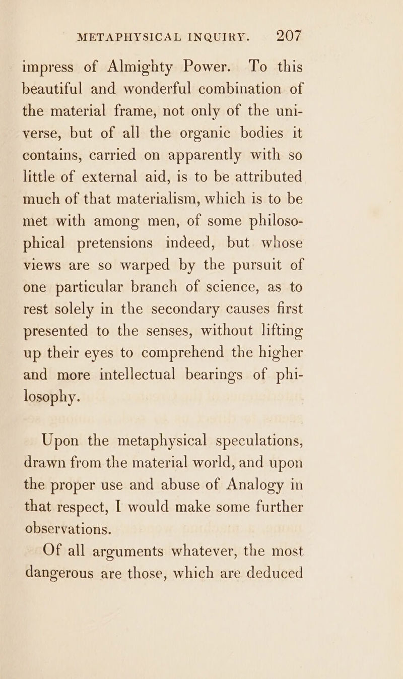 impress of Almighty Power. To this beautiful and wonderful combination of the material frame, not only of the uni- verse, but of all the organic bodies it contains, carried on apparently with so little of external aid, is to be attributed much of that materialism, which is to be met with among men, of some philoso- phical pretensions indeed, but whose views are so warped by the pursuit of one particular branch of science, as to rest solely in the secondary causes first presented to the senses, without lifting up their eyes to comprehend the higher and more intellectual bearings of phi- losophy. Upon the metaphysical speculations, drawn from the material world, and upon the proper use and abuse of Analogy in that respect, | would make some further observations. Of all arguments whatever, the most dangerous are those, which are deduced