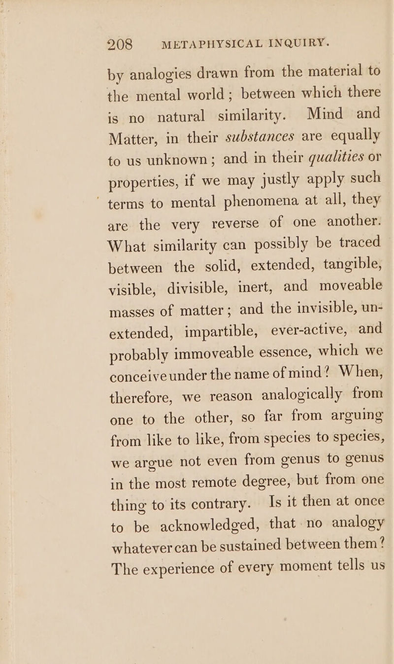 by analogies drawn from the material to the mental world; between which there is no natural similarity. Mind and Matter, in their substances are equally to us unknown; and in their qualities or properties, if we may justly apply such terms to mental phenomena at all, they are the very reverse of one another. What similarity can possibly be traced between the solid, extended, tangible, visible, divisible, inert, and moveable masses of matter; and the invisible, un- extended, impartible, ever-active, and probably immoveable essence, which we conceive under the name of mind? When, therefore, we reason analogically from one to the other, so far from arguing from like to like, from species to species, we argue not even from genus to genus in the most remote degree, but from one thing to its contrary. Is it then at once to be acknowledged, that no analogy whatever can be sustained between them? The experience of every moment tells us