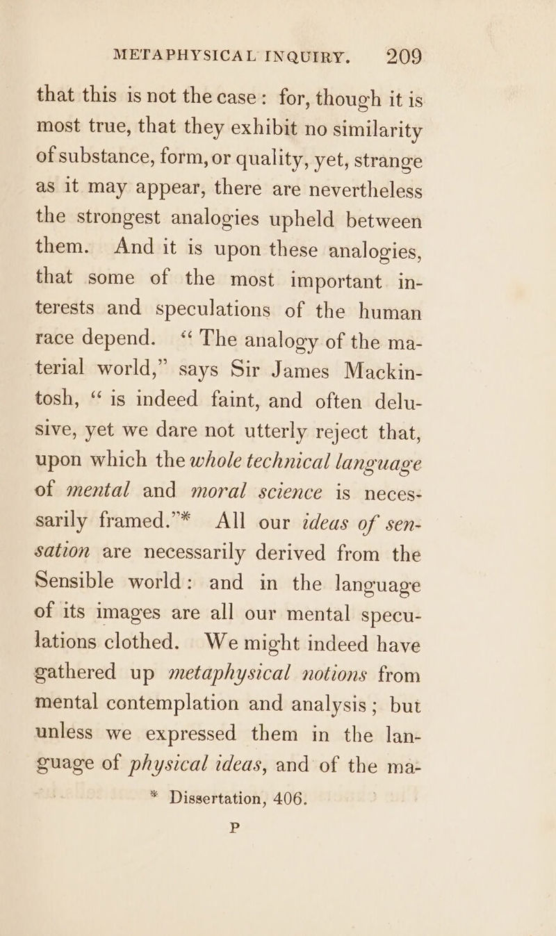 that this is not the case: for, though it is most true, that they exhibit no similarity of substance, form, or quality, yet, strange as it may appear, there are nevertheless the strongest analogies upheld between them. And it is upon these analogies, that some of the most important. in- terests and speculations of the human race depend. “ The analogy of the ma- terial world,” says Sir James Mackin- tosh, “‘ is indeed faint, and often delu- sive, yet we dare not utterly reject that, upon which the whole technical language of mental and moral science is neces: sarily framed.”* All our ideas of sen- sation are necessarily derived from the Sensible world: and in the language of its images are all our mental specu- lations clothed. We might indeed have gathered up metaphysical notions from mental contemplation and analysis; but unless we expressed them in the lan- Sigal of physical ideas, and of the ma- * Dissertation, 406. P