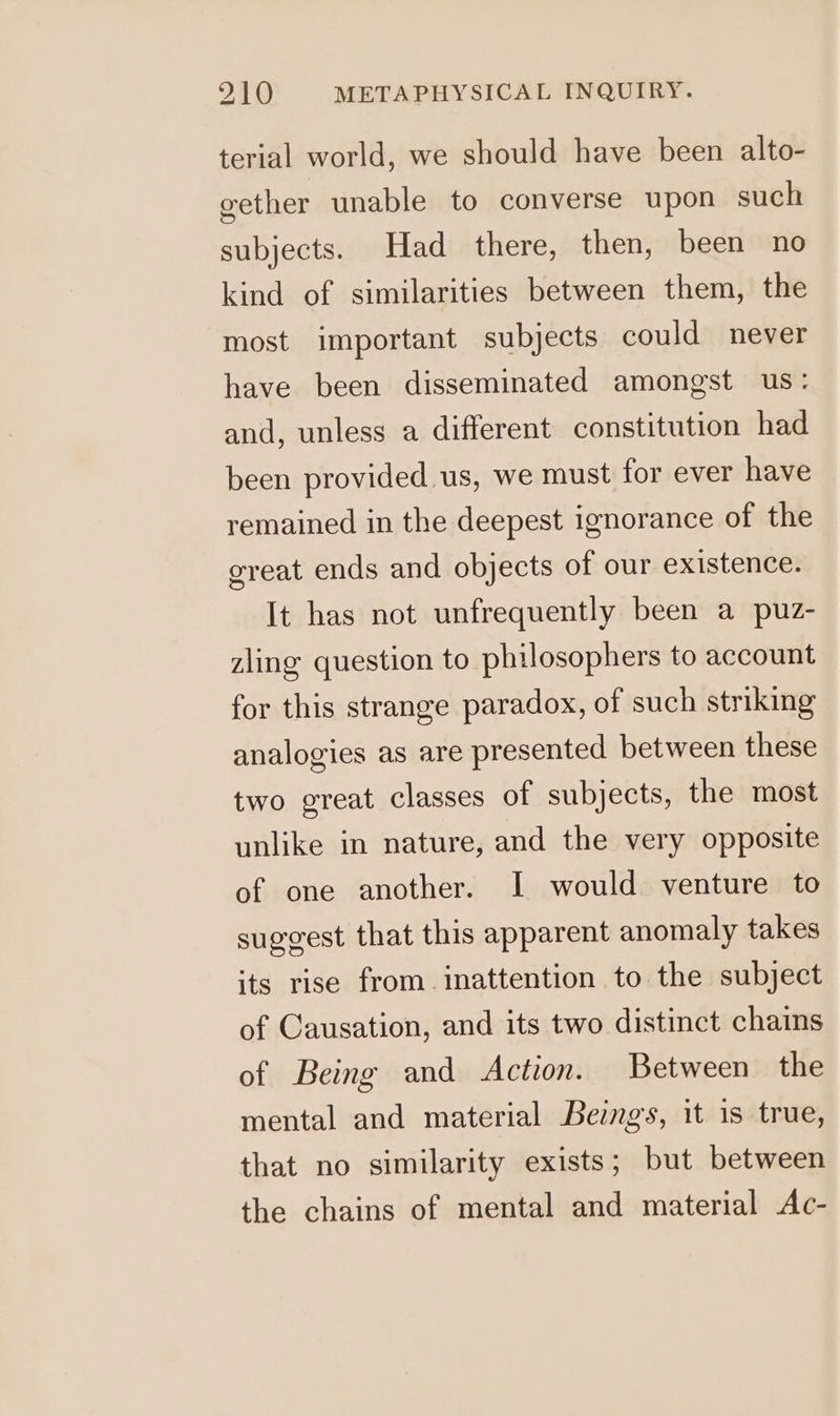 terial world, we should have been alto- gether unable to converse upon such subjects. Had there, then, been no kind of similarities between them, the most important subjects could never have been disseminated amongst us: and, unless a different constitution had been provided. us, we must for ever have remained in the deepest ignorance of the great ends and objects of our existence. It has not unfrequently been a puz- zling question to philosophers to account for this strange paradox, of such striking analogies as are presented between these two great classes of subjects, the most unlike in nature, and the very opposite of one another. I would venture to suggest that this apparent anomaly takes its rise from inattention to the subject of Causation, and its two distinct chains of Being and Action. Between the mental and material Beings, it is true, that no similarity exists; but between the chains of mental and material Ac-