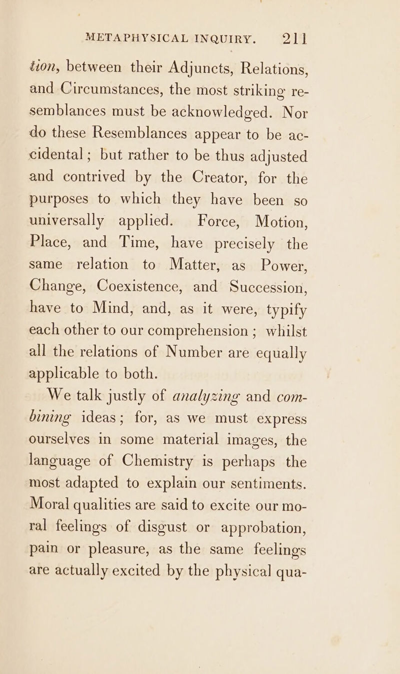 ion, between their Adjuncts, Relations, and Circumstances, the most striking re- semblances must be acknowledged. Nor do these Resemblances appear to be ac- cidental ; but rather to be thus adjusted and contrived by the Creator, for the purposes to which they have been so universally applied. Force, Motion, Place, and Time, have precisely the same relation to Matter, as Power, Change, Coexistence, and Succession, have to Mind, and, as it were, typify each other to our comprehension ; whilst all the relations of Number are equally applicable to both. We talk justly of analyzing and com- bining ideas; for, as we must express ourselves in some material images, the language of Chemistry is perhaps the most adapted to explain our sentiments. Moral qualities are said to excite our mo- ral feelings of disgust or approbation, pain or pleasure, as the same feelings are actually excited by the physical qua-