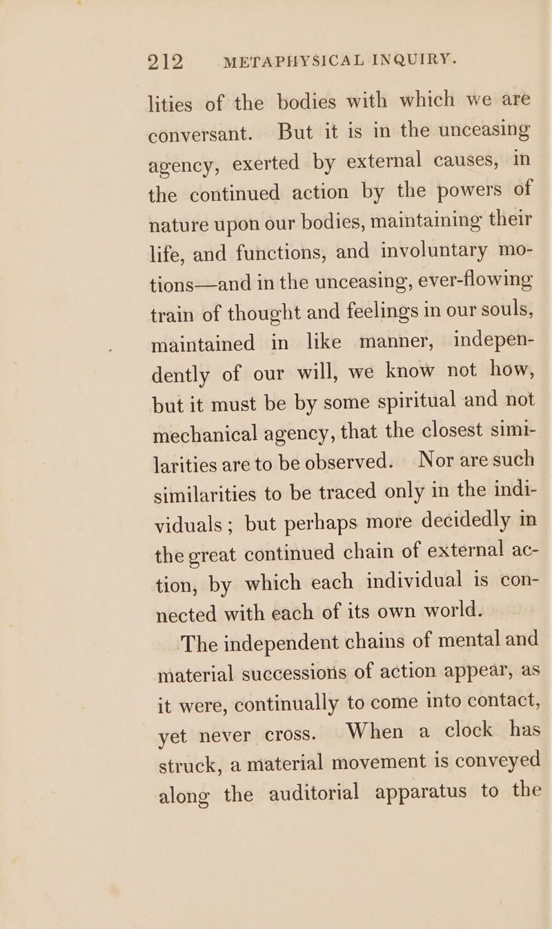lities of the bodies with which we are conversant. But it is in the unceasing agency, exerted by external causes, in the continued action by the powers of nature upon our bodies, maintaining their life, and functions, and involuntary mo- tions—and in the unceasing, ever-flowing train of thought and feelings in our souls, maintained in like manner, indepen- dently of our will, we know not how, but it must be by some spiritual and not mechanical agency, that the closest simi- larities are to be observed. Nor are such similarities to be traced only in the indi- viduals; but perhaps more decidedly in the great continued chain of external ac- tion, by which each individual is con- nected with each of its own world. The independent chains of mental and material successions of action appear, as it were, continually to come into contact, yet never cross. When a clock has struck, a material movement is conveyed along the auditorial apparatus to the