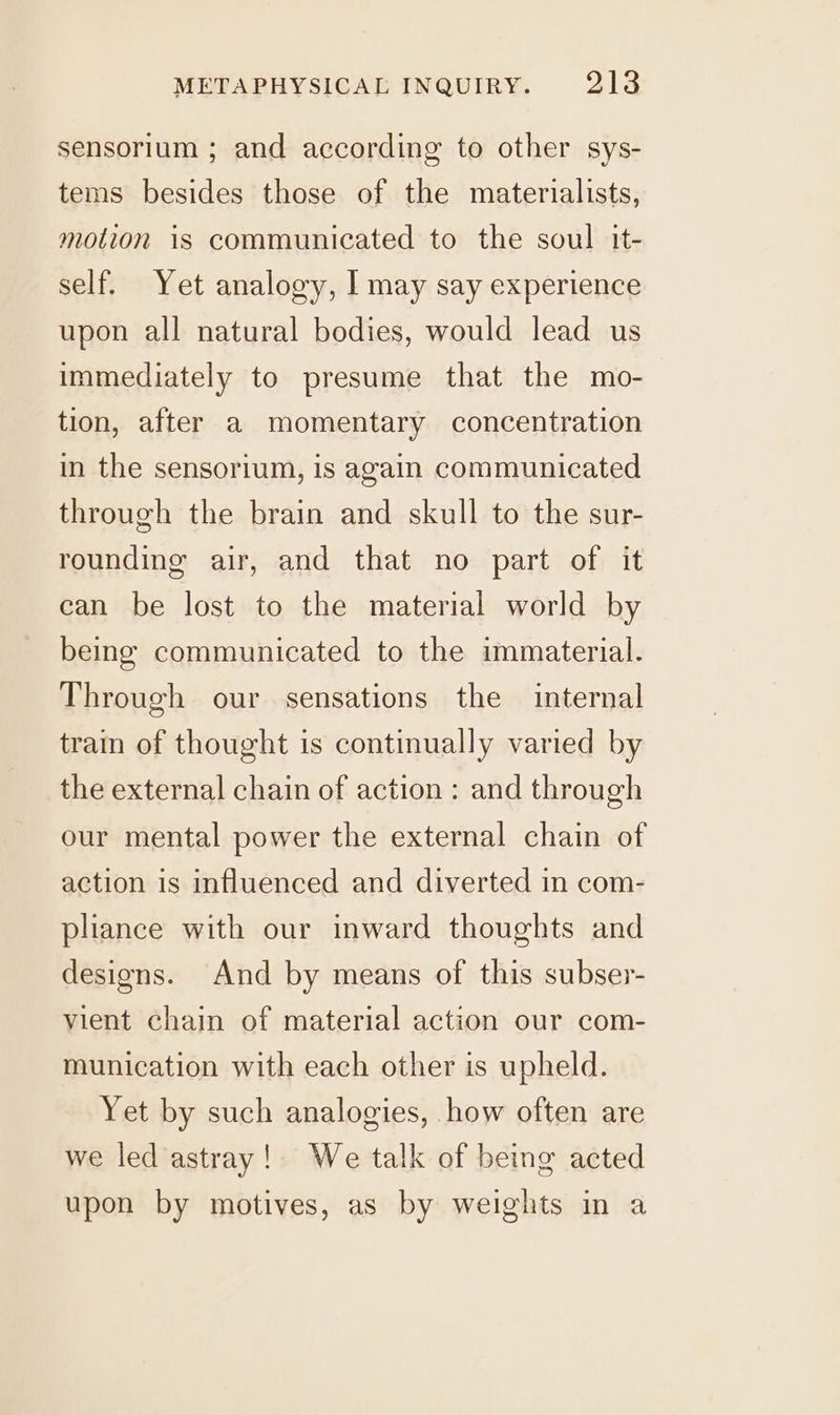 sensorium ; and according to other sys- tems besides those of the materialists, motion is communicated to the soul it- self. Yet analogy, I may say experience upon all natural bodies, would lead us immediately to presume that the mo- tion, after a momentary concentration in the sensorium, is again communicated through the brain and skull to the sur- rounding air, and that no part of it can be lost to the material world by being communicated to the immaterial. Through our sensations the internal train of thought is continually varied by the external chain of action : and through our mental power the external chain of action is influenced and diverted in com- pliance with our inward thoughts and designs. And by means of this subser- vient chain of material action our com- munication with each other is upheld. Yet by such analogies, how often are we led astray! We talk of being acted upon by motives, as by weights im a