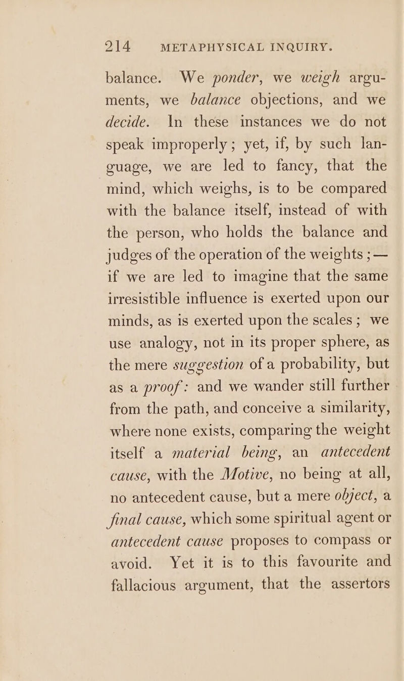 balance. We ponder, we weigh argu- ments, we balance objections, and we decide. \n these instances we do not speak improperly ; yet, if, by such lan- guage, we are led to fancy, that the mind, which weighs, is to be compared with the balance itself, instead of with the person, who holds the balance and judges of the operation of the weights ; — if we are led to imagine that the same irresistible influence is exerted upon our minds, as is exerted upon the scales ; we use analogy, not in its proper sphere, as the mere suggestion of a probability, but as a proof: and we wander still further from the path, and conceive a similarity, where none exists, comparing the weight itself a material being, an antecedent cause, with the Motive, no being at all, no antecedent cause, but a mere object, a final cause, which some spiritual agent or antecedent cause proposes to compass or avoid. Yet it is to this favourite and fallacious argument, that the assertors