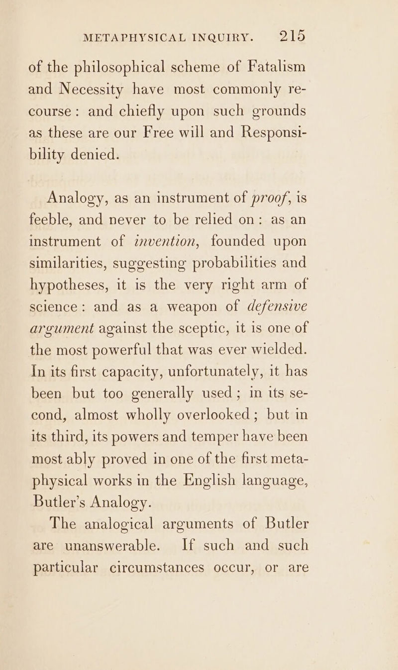 of the philosophical scheme of Fatalism and Necessity have most commonly re- course: and chiefly upon such grounds as these are our Free will and Responsi- bility denied. Analogy, as an instrument of proof, is feeble, and never to be relied on: as an instrument of znvention, founded upon similarities, suggesting probabilities and hypotheses, it is the very right arm of science: and as a weapon of defensive argument against the sceptic, it is one of the most powerful that was ever wielded. In its first capacity, unfortunately, it has been but too generally used; in its se- cond, almost wholly overlooked; but in its third, its powers and temper have been most ably proved in one of the first meta- physical works in the English language, Butler’s Analogy. The analogical arguments of Butler are unanswerable. If such and such particular circumstances occur, or are