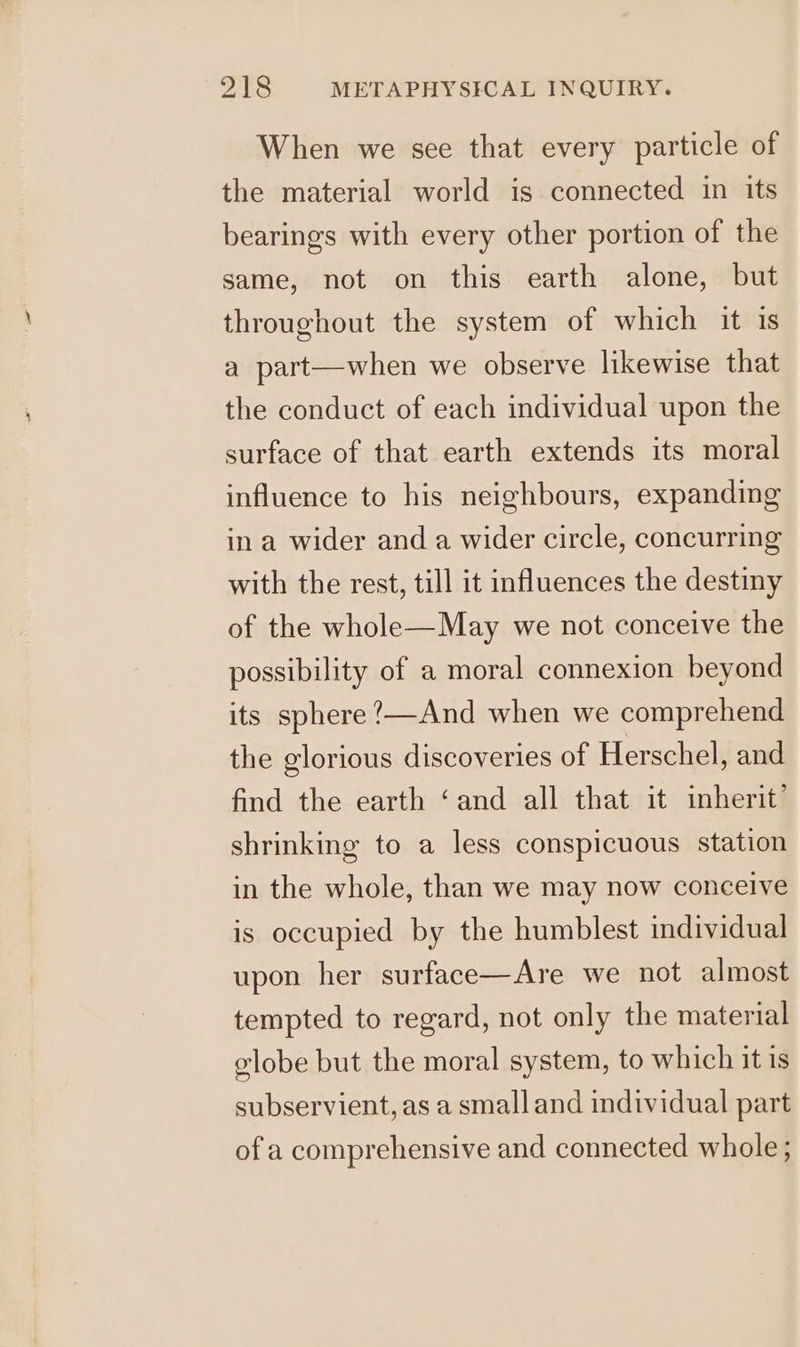 When we see that every particle of the material world is connected in its bearings with every other portion of the same, not on this earth alone, but throughout the system of which it is a part—when we observe likewise that the conduct of each individual upon the surface of that earth extends its moral influence to his neighbours, expanding in a wider and a wider circle, concurring with the rest, till it influences the destiny of the whole—May we not conceive the possibility of a moral connexion beyond its sphere ?—And when we comprehend the glorious discoveries of Herschel, and find the earth ‘and all that it inherit’ shrinking to a less conspicuous station in the whole, than we may now conceive is occupied by the humblest individual upon her surface—Are we not almost tempted to regard, not only the material lobe but the moral system, to which it is subservient, as a small and individual part of a comprehensive and connected whole;