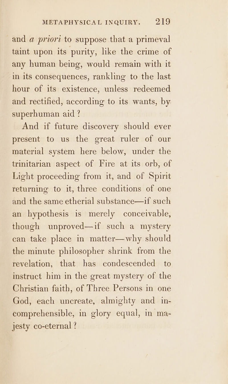 and a priori to suppose that a primeval taint upon its purity, like the crime of any human being, would remain with it in its consequences, rankling to the last hour of its existence, unless redeemed and rectified, according to its wants, by superhuman aid ? And if future discovery should ever present to us the great ruler of our material system here below, under the trinitarian aspect of Fire at its orb, of Light proceeding from it, and of Spirit returning to it, three conditions of one and the same etherial substance—if such an hypothesis is merely conceivable, though unproved—if such a mystery can take place in matter—why should the minute philosopher shrink from the revelation, that has condescended to instruct him in the great mystery of the Christian faith, of Three Persons in one God, each uncreate, almighty and in- comprehensible, in glory equal, in ma- jesty co-eternal ?