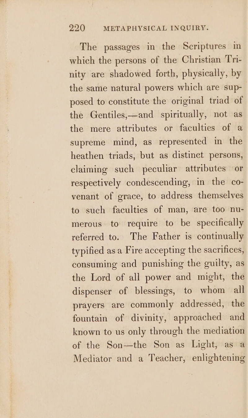 The passages in the Scriptures in which the persons of the Christian Tri- nity are shadowed forth, physically, by the same natural powers which are sup- posed to constitute the original triad of the Gentiles,—and spiritually, not as the mere attributes or faculties of a supreme mind, as represented in the heathen triads, but as distinct persons, claiming such peculiar attributes or respectively condescending, in the co- venant of grace, to address themselves to such faculties of man, are too nu- merous to require to be specifically referred to. The Father is continually typified as a Fire accepting the sacrifices, consuming and punishing the guilty, as the Lord of all power and might, the dispenser of blessings, to whom all prayers are commonly addressed, the fountain of divinity, approached and known to us only through the mediation of the Son—the Son as Light, as a Mediator and a Teacher, enlightening