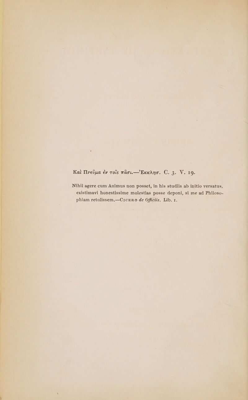 Nihil agere cum Animus non posset, in his studiis ab initio versatus, existimavi honestissime molestias posse deponi, si me ad Philoso- phiam retulissem.—Crcero de Officiis. Lib. 1. i