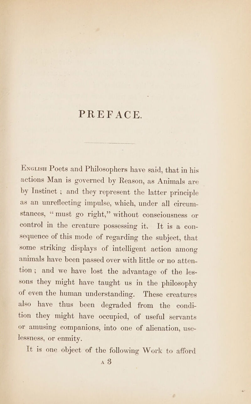 PREFACE. Enerise Poets and Philosophers have said, that in his actions Man is governed by Reason, as Animals are by Instinet ; and they represent the latter principle as an unreflecting impulse, which, under all cireum- stances, “must go right,” without consciousness or control in the creature possessing it. It is a con- sequence of this mode of regarding the subject, that some striking displays of intelligent action among animals have been passed over with little or no atten- tion; and we have lost the advantage of the les- sons they might have taught us in the philosophy of even the human understanding. These creatures also have thus been degraded from the condi- tion they might have occupied, of useful servants or amusing companions, into one of alienation, use- lessness, or enmity. It is one object of the following Work to afford Ag