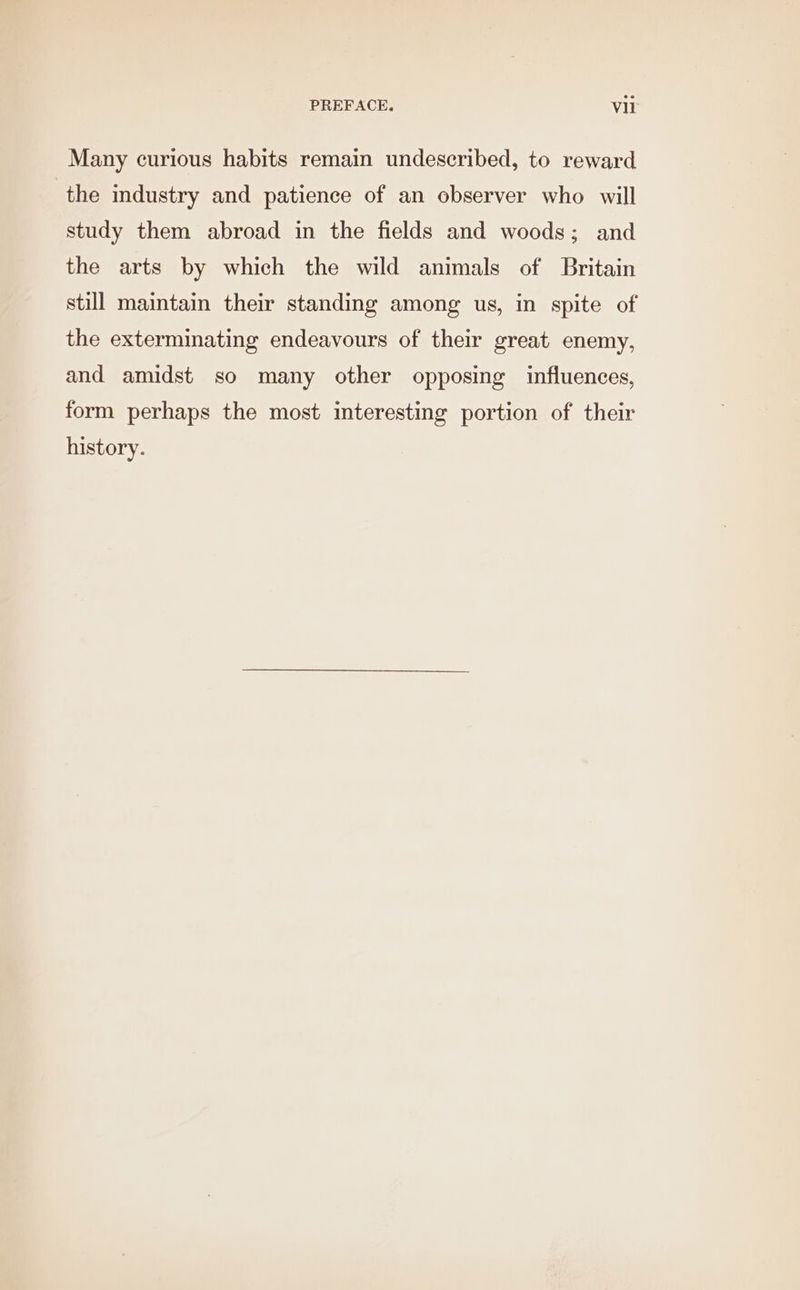 Many curious habits remain undescribed, to reward the industry and patience of an observer who will study them abroad in the fields and woods; and the arts by which the wild animals of Britain still maintain their standing among us, in spite of the exterminating endeavours of their great enemy, and amidst so many other opposing influences, form perhaps the most interesting portion of their history.