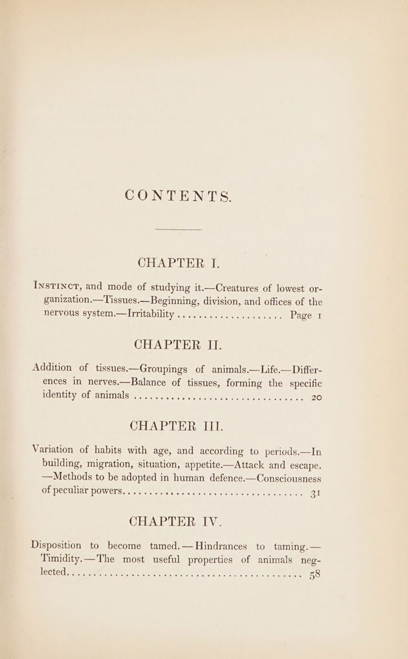 CONTENTS. CHAPTER I. Instinct, and mode of studying it.—Creatures of lowest or- ganization.—Tissues.—Beginning, division, and offices of the DeryOus: Syste I rritaviliivee sei ean tne Page I CHAPTER II. Addition of tissues.—Groupings of animals.—Life.—Differ- ences in nerves.—Balance of tissues, forming the specific ELEN ELE yg Obs anal State srscee seer. or oe tar ea ren Te 20 CHAPTER III. Variation of habits with age, and according to periods.—In building, migration, situation, appetite—Attack and escape. —Methods to be adopted in human defence.—Consciousness OUDECULIAT DOWeLS Le ear aee tte. ee ey ern ee 31 CHAPTER IV. Disposition to become tamed.—Hindrances to taming.— Timidity.—The most useful properties of animals neg-