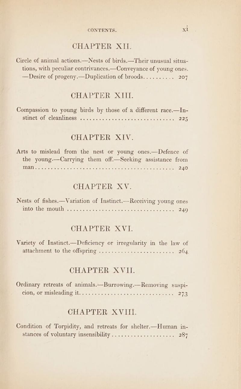 CHAPTER XII. Circle of animal actions.—Nests of birds.—Their unusual situa- tions, with peculiar contrivances.—Conveyance of young ones. —Desire of progeny.— Duplication of broods.......... 207 CHAPTER XIII. Compassion to young birds by those of a different race.—In- StINCtROle ClealINesae ser, sinc te cree 1. eter ay ty ar User 225 CHAPTER XIV. Arts to mislead from the nest or young ones.—Defence of the young.—Carrying them off.—Seeking assistance from Tila etapessPett tear faite. Mra ete ane cate reve eee, PMN ee 240 CHAPTER XV. Nests of fishes.—Variation of Instinct.—Receiving young ones WiLORtCeIMOUL eeetecte se Pati tare a areas 240 CHAPTER XVI. Variety of Instinct.—Deficiency or irregularity in the law of aitac uit (On tilcrOl SOU Own, ee dunner Wie ee. wrt 2604. CHAPTER XVII. Ordinary retreats of animals ——Burrowing.—Removing suspi- CLOMOL UMS ICAI, LU taen ert Ueccd jeetet aint eee 272 CHAPTER XVIII. Condition of Torpidity, and retreats for shelter—Human in- stances of voluntary insensibility..............0.000% 287