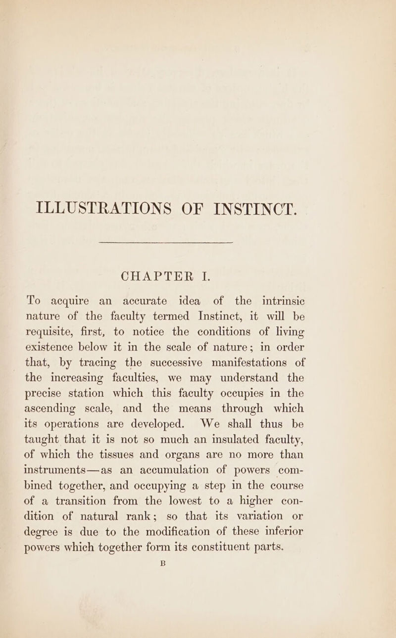 ILLUSTRATIONS OF INSTINCT. (Cols Wade Md as Ih To acquire an accurate idea of the intrinsic nature of the faculty termed Instinct, it will be requisite, first, to notice the conditions of living existence below it in the scale of nature; in order that, by tracing the successive manifestations of the increasing faculties, we may understand the precise station which this faculty occupies in the ascending scale, and the means through which its operations are developed. We shall thus be taught that it is not so much an insulated faculty, of which the tissues and organs are no more than instruments—as an accumulation of powers com- bined together, and occupying a step in the course of a transition from the lowest to a higher con- dition of natural rank; so that its variation or degree is due to the modification of these inferior powers which together form its constituent parts. B