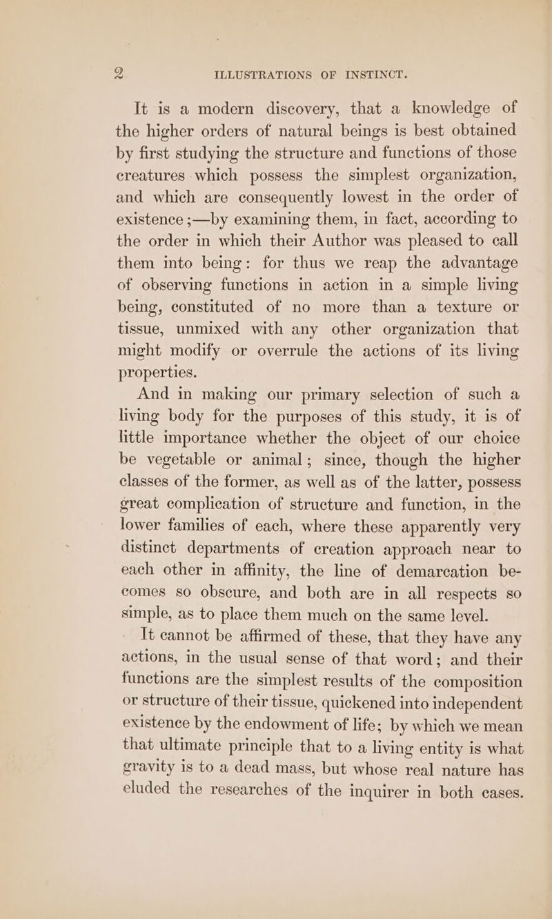 It is a modern discovery, that a knowledge of the higher orders of natural beings is best obtained by first studying the structure and functions of those creatures which possess the simplest organization, and which are consequently lowest in the order of existence ;—by examining them, in fact, according to the order in which their Author was pleased to call them into being: for thus we reap the advantage of observing functions in action in a simple living being, constituted of no more than a texture or tissue, unmixed with any other organization that might modify or overrule the actions of its living properties. And in making our primary selection of such a living body for the purposes of this study, it is of little importance whether the object of our choice be vegetable or animal; since, though the higher classes of the former, as well as of the latter, possess great complication of structure and function, in the lower families of each, where these apparently very distinct departments of creation approach near to each other in affinity, the line of demarcation be- comes so obscure, and both are in all respects so simple, as to place them much on the same level. It cannot be affirmed of these, that they have any actions, in the usual sense of that word; and their functions are the simplest results of the composition or structure of their tissue, quickened into independent existence by the endowment of life; by which we mean that ultimate principle that to a living entity is what gravity is to a dead mass, but whose real nature has eluded the researches of the inquirer in both cases.