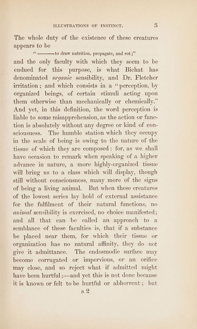 The whole duty of the existence of these creatures appears to be si to draw nutrition, propagate, and rot ;” and the only faculty with which they seem to be endued for this purpose, is what Bichat has denominated organic sensibility, and Dr. Fletcher irritation ; and which consists in a “perception, by organized beings, of certain stimuli acting upon them otherwise than mechanically or chemically.” And yet, in this definition, the word perception is liable to some misapprehension, as the action or func- tion is absolutely without any degree or kind of con- sciousness. The humble station which they occupy in the scale of being is owing to the nature of the tissue of which they are composed: for, as we shall have occasion to remark when speaking of a higher advance in nature, a more highly-organized tissue will bring us to a class which will display, though still without consciousness, many more of the signs of being a living animal. But when these creatures of the lowest series lay hold of external assistance for the fulfilment of their natural functions, no animal sensibility is exercised, no choice manifested; and all that can be called an approach to a semblance of these faculties is, that if a substance be placed near them, for which their tissue or organization has no natural affinity, they do not give it admittance. The endosmodic surface may become corrugated or impervious, or an_ orifice may close, and so reject what if admitted might have been hurtful ;—and yet this is not done because it is known or felt to be hurtful or abhorrent; but B2