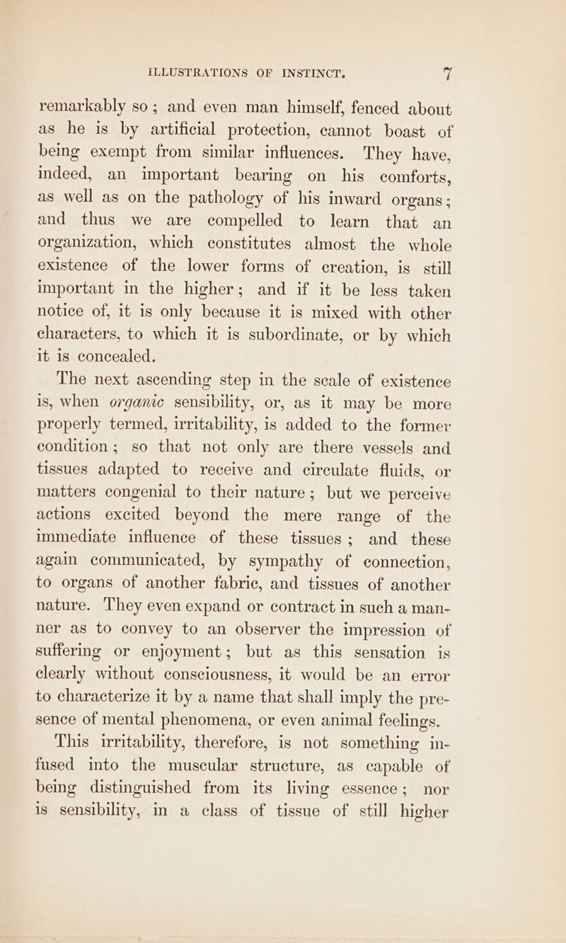 remarkably so; and even man himself, fenced about as he is by artificial protection, cannot boast of being exempt from similar influences. They have, indeed, an important bearing on his comforts, as well as on the pathology of his inward organs; and thus we are compelled to learn that an organization, which constitutes almost the whole existence of the lower forms of creation, is. still important in the higher; and if it be less taken notice of, it is only because it is mixed with other characters, to which it is subordinate, or by which it is concealed. The next ascending step in the scale of existence is, when organic sensibility, or, as it may be more properly termed, irritability, is added to the former condition; so that not only are there vessels and tissues adapted to receive and circulate fluids, or matters congenial to their nature; but we perceive actions excited beyond the mere range of the immediate influence of these tissues; and these again communicated, by sympathy of connection, to organs of another fabric, and tissues of another nature. They even expand or contract in such a man- ner as to convey to an observer the impression of suffering or enjoyment; but as this sensation is clearly without consciousness, it would be an error to characterize it by a name that shall imply the pre- sence of mental phenomena, or even animal feelings. This irritability, therefore, is not something in- fused into the muscular structure, as capable of being distinguished from its living essence; nor is sensibility, in a class of tissue of still higher