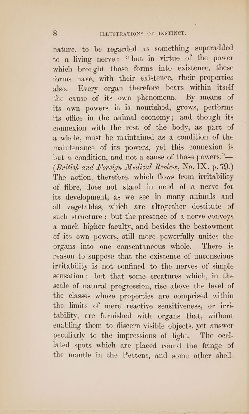 nature, to be regarded as something superadded to a living nerve: “but in virtue of the power which brought those forms into existence, these forms have, with their existence, their properties also. Every organ therefore bears within itself the cause of its own phenomena. By means of its own powers it is nourished, grows, performs its office in the animal economy; and though its connexion with the rest of the body, as part of a whole, must be maintained as a condition of the maintenance of its powers, yet this connexion is but a condition, and not a cause of those powers.”— (British and Foreign Medical Review, No. 1X. p. 79.) The action, therefore, which flows from irritability of fibre, does not stand in need of a nerve for its development, as we see in many animals and all vegetables, which are altogether destitute of such structure; but the presence of a nerve conveys a much higher faculty, and besides the bestowment of its own powers, still more powerfully unites the organs into one consentaneous whole. There is reason to suppose that the existence of unconscious irritability is not confined to the nerves of simple sensation; but that some creatures which, in the seale of natural progression, rise above the level of the classes whose properties are comprised within the limits of mere reactive sensitiveness, or irri- tability, are furnished with organs that, without enabling them to discern visible objects, yet answer peculiarly to the impressions of light. The ocel- lated spots which are placed round the fringe of the mantle in the Pectens, and some other shell-