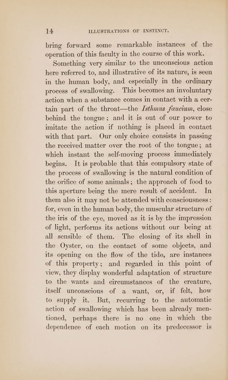 bring forward some remarkable mstances of the operation of this faculty in the course of this work. Something very similar to the unconscious action here referred to, and illustrative of its nature, is seen in the human body, and especially in the ordinary process of swallowing. This becomes an involuntary action when a substance comes in contact with a cer- tain part of the throat—the Isthmus fauciwm, close behind the tongue; and it is out of our power to imitate the action if nothing is placed in contact with that part. Our only choice consists in passing the received matter over the root of the tongue; at which instant the self-moving process immediately begins. It is probable that this compulsory state of the process of swallowing is the natural condition of the orifice of some animals; the approach of food to this aperture being the mere result of accident. In them also it may not be attended with consciousness : for, even in the human body, the muscular structure of the iris of the eye, moved as it is by the impression of light, performs its actions without our being at all sensible of them. The closing of its shell in the Oyster, on the contact of some objects, and its opening on the flow of the tide, are instances of this property; and regarded in this point of view, they display wonderful adaptation of structure to the wants and circumstances of the creature, itself unconscious of a want, or, if felt, how to supply it. But, recurring to the automatic action of swallowing which has been already men- tioned, perhaps there is no one in which the dependence of each motion on its predecessor 1s