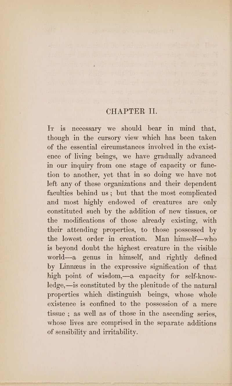 CHAPTER II. Ir is necessary we should bear in mind _ that, though in the cursory view which has been taken of the essential circumstances involved in the exist- ence of living beings, we have gradually advanced in our inquiry from one stage of capacity or fune- tion to another, yet that in so domg we have not left any of these organizations and their dependent faculties behind us; but that the most complicated and most highly endowed of creatures are only constituted such by the addition of new tissues, or the modifications of those already existing, with their attending properties, to those possessed by the lowest order in creation. Man himself—who is beyond doubt the highest creature in the visible world—a genus in himself, and rightly defined by Linnzus in the expressive signification of that high point of wisdom,—a capacity for self-know- ledge,—is constituted by the plenitude of the natural properties which distinguish beings, whose whole existence is confined to the possession of a mere tissue ; as well as of those in the ascending series, whose lives are comprised in the separate additions of sensibility and irritability.