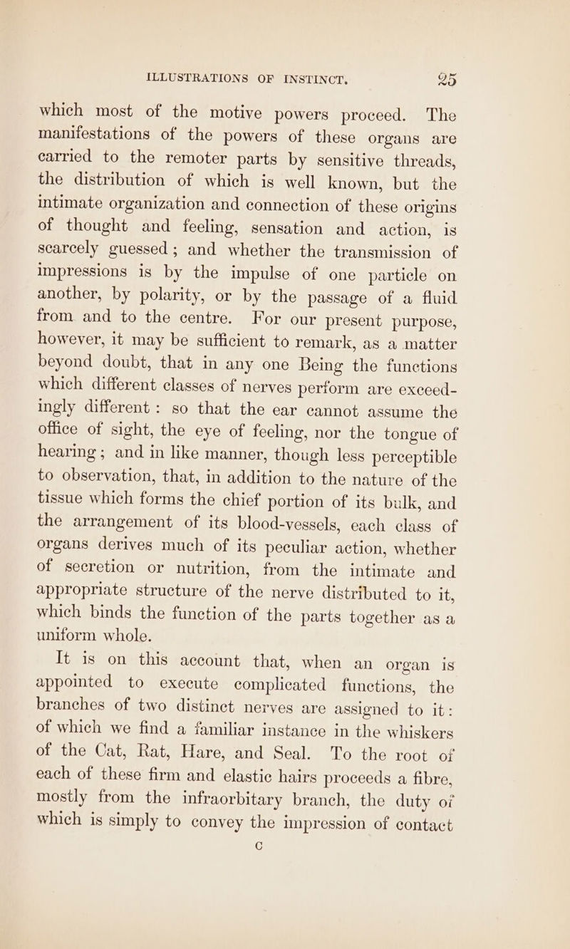 which most of the motive powers proceed. The manifestations of the powers of these organs are carried to the remoter parts by sensitive threads, the distribution of which is well known, but the intimate organization and connection of these origins of thought and feeling, sensation and action, 1s scarcely guessed ; and whether the transmission of impressions is by the impulse of one particle on another, by polarity, or by the passage of a fluid from and to the centre. For our present purpose, however, it may be sufficient to remark, as a matter beyond doubt, that in any one Being the functions which different classes of nerves perform are exceed- ingly different : so that the ear cannot assume the office of sight, the eye of feeling, nor the tongue of hearing ; and in like manner, though less perceptible to observation, that, in addition to the nature of the tissue which forms the chief portion of its bulk, and the arrangement of its blood-vessels, cach class of organs derives much of its peculiar action, whether of secretion or nutrition, from the intimate and appropriate structure of the nerve distributed to it, which binds the function of the parts together as a uniform whole. It is on this account that, when an organ is appointed to execute complicated functions, the branches of two distinct nerves are assigned to it: of which we find a familiar instance in the whiskers of the Cat, Rat, Hare, and Seal. To the root of each of these firm and elastic hairs proceeds a fibre, mostly from the infraorbitary branch, the duty of which is simply to convey the impression of contact C