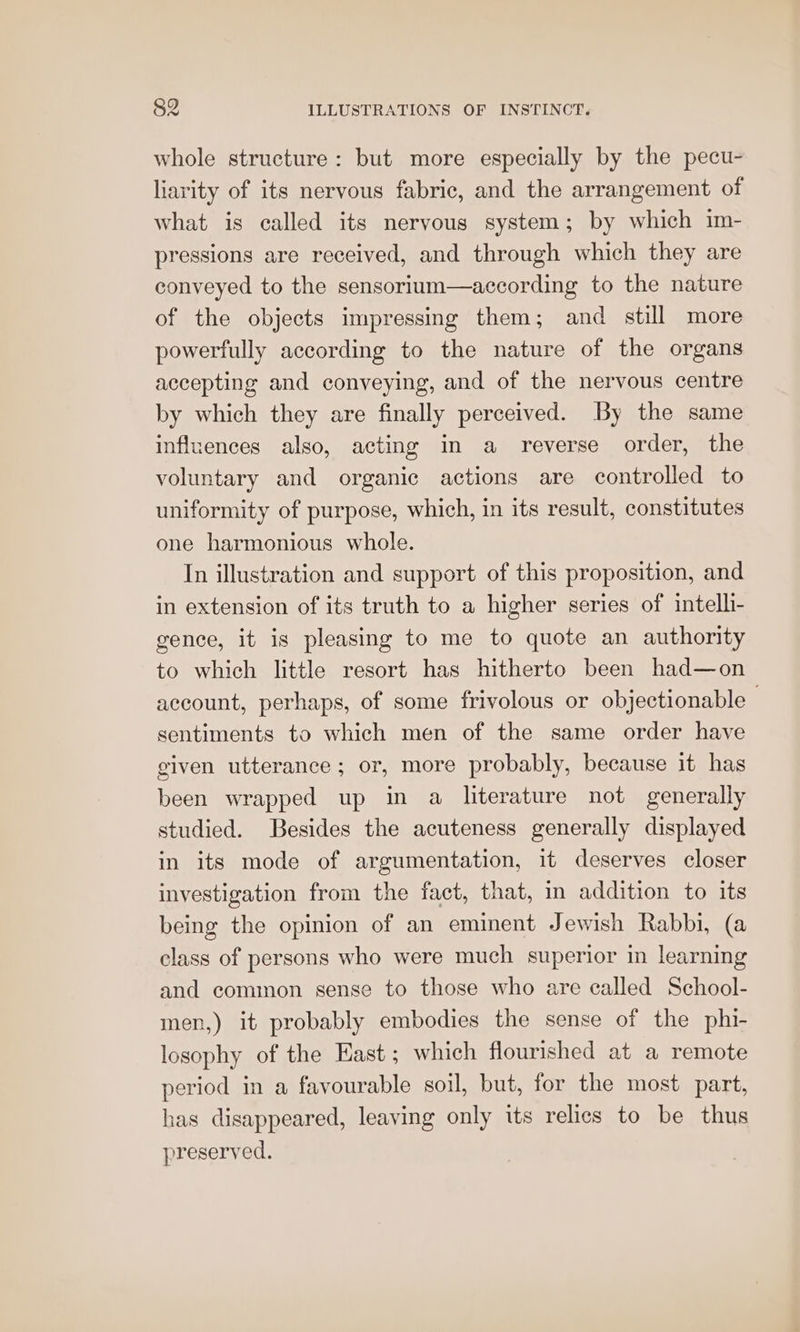 whole structure: but more especially by the pecu- liarity of its nervous fabric, and the arrangement of what is called its nervous system; by which im- pressions are received, and through which they are conveyed to the sensorium—according to the nature of the objects impressing them; and still more powerfully according to the nature of the organs accepting and conveying, and of the nervous centre by which they are finally perceived. By the same influences also, acting in a reverse order, the voluntary and organic actions are controlled to uniformity of purpose, which, in its result, constitutes one harmonious whole. In illustration and support of this proposition, and in extension of its truth to a higher series of intelli- gence, it is pleasing to me to quote an authority to which little resort has hitherto been had—on account, perhaps, of some frivolous or objectionable — sentiments to which men of the same order have given utterance; or, more probably, because it has been wrapped up in a literature not generally studied. Besides the acuteness generally displayed in its mode of argumentation, 1t deserves closer investigation from the fact, that, in addition to its being the opinion of an eminent Jewish Rabbi, (a class of persons who were much superior in learning and common sense to those who are called School- men,) it probably embodies the sense of the phi- losophy of the East; which flourished at a remote period in a favourable soil, but, for the most part, has disappeared, leaving only its relics to be thus preserved.