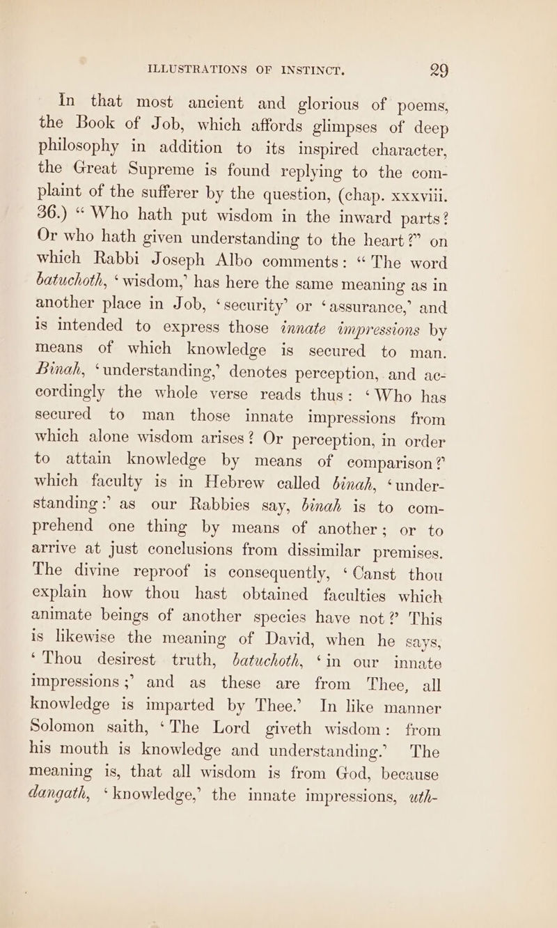 In that most ancient and glorious of poems, the Book of Job, which affords glimpses of deep philosophy in addition to its inspired character, the Great Supreme is found replying to the com- plaint of the sufferer by the question, (chap. xxxviil. 36.) “ Who hath put wisdom in the inward parts ? Or who hath given understanding to the heart?” on which Rabbi Joseph Albo comments: “The word batuchoth, ‘wisdom,’ has here the same meaning as in another place in Job, ‘security’ or ‘assurance,’ and is intended to express those innate ampressions by means of which knowledge is secured to man. Binah, ‘understanding, denotes perception, and ac- cordingly the whole verse reads thus: ‘Who has secured to man those innate impressions from which alone wisdom arises? Or perception, in order to attain knowledge by means of comparison? which faculty is in Hebrew called éinah, ‘under- standing :’ as our Rabbies say, dinah is to com- prehend one thing by means of another; or to arrive at just conclusions from dissimilar premises. The divine reproof is consequently, ‘Canst thou explain how thou hast obtained faculties which animate beings of another species have not? This is likewise the meaning of David, when he Says, ‘Thou desirest truth, Jatuchoth, ‘in our innate impressions ;&gt; and as these are from Thee, all knowledge is imparted by Thee. In like manner Solomon saith, ‘The Lord giveth wisdom: from his mouth is knowledge and understanding. The meaning is, that all wisdom is from God, because dangath, ‘knowledge, the innate impressions, wth-