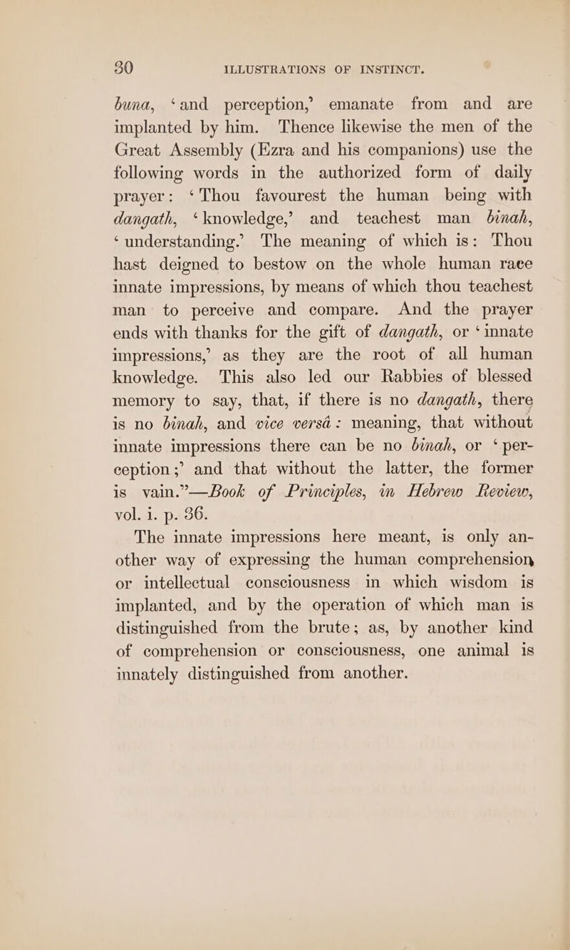 buna, ‘and perception, emanate from and are implanted by him. Thence likewise the men of the Great Assembly (Ezra and his companions) use the following words in the authorized form of daily prayer: ‘Thou favourest the human being with dangath, ‘knowledge,’ and teachest man binah, ‘understanding.’ The meaning of which is: Thou hast deigned to bestow on the whole human race innate impressions, by means of which thou teachest man to perceive and compare. And the prayer ends with thanks for the gift of dangath, or ‘ mnate impressions, as they are the root of all human knowledge. This also led our Rabbies of blessed memory to say, that, if there is no dangath, there is no binah, and vice versd: meaning, that without innate impressions there can be no binah, or ‘ per- ception ;’ and that without the latter, the former is vain.”—Book of Principles, in Hebrew Review, vol. i. p. 36. The innate impressions here meant, is only an- other way of expressing the human comprehension or intellectual consciousness in which wisdom is implanted, and by the operation of which man is distinguished from the brute; as, by another kind of comprehension or consciousness, one animal is innately distinguished from another.