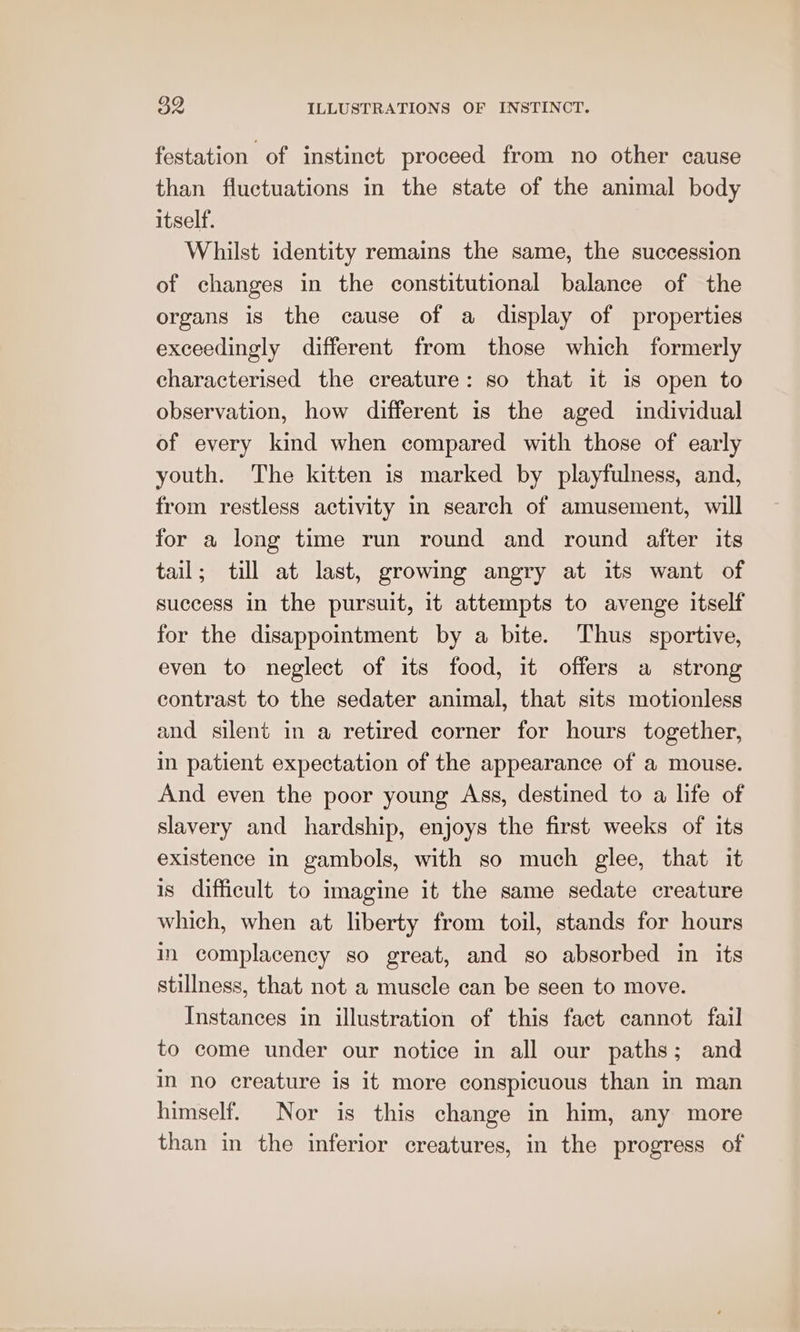 festation of instinct proceed from no other cause than fluctuations in the state of the animal body itself. Whilst identity remains the same, the succession of changes in the constitutional balance of the organs is the cause of a display of properties exceedingly different from those which formerly characterised the creature: so that it is open to observation, how different is the aged individual of every kind when compared with those of early youth. The kitten is marked by playfulness, and, from restless activity in search of amusement, will for a long time run round and round after its tail; till at last, growing angry at its want of success in the pursuit, it attempts to avenge itself for the disappointment by a bite. Thus sportive, even to neglect of its food, it offers a strong contrast to the sedater animal, that sits motionless and silent in a retired corner for hours together, in patient expectation of the appearance of a mouse. And even the poor young Ass, destined to a life of slavery and hardship, enjoys the first weeks of its existence in gambols, with so much glee, that it is difficult to imagine it the same sedate creature which, when at liberty from toil, stands for hours in complacency so great, and so absorbed in its stillness, that not a muscle can be seen to move. Instances in illustration of this fact cannot fail to come under our notice in all our paths; and in no creature is it more conspicuous than in man himself. Nor is this change in him, any more than in the inferior creatures, in the progress of