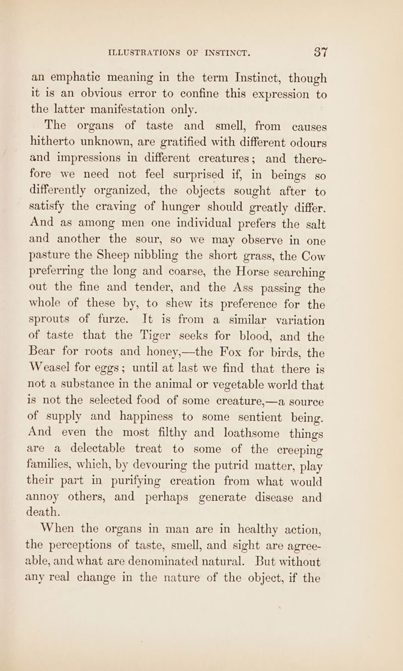 an emphatic meaning in the term Instinet, though it is an obvious error to confine this expression to the latter manifestation only. The organs of taste and smell, from causes hitherto unknown, are gratified with different odours and impressions in different creatures; and there- fore we need not feel surprised if, in beings so differently organized, the objects sought after to satisfy the craving of hunger should greatly differ. And as among men one individual prefers the salt and another the sour, so we may observe in one pasture the Sheep nibbling the short grass, the Cow preferring the long and coarse, the Horse searching out the fine and tender, and the Ass passing the whole of these by, to shew its preference for the sprouts of furze. It is from a similar variation of taste that the Tiger seeks for blood, and the Bear for roots and honey,—the Fox for birds, the Weasel for eggs; until at last we find that there is not a substance in the animal or vegetable world that is not the selected food of some creature,—a source of supply and happiness to some sentient being. And even the most filthy and loathsome things are a delectable treat to some of the creeping families, which, by devouring the putrid matter, play their part in purifying creation from what would annoy others, and perhaps generate disease and death. When the organs in man are in healthy action, the perceptions of taste, smell, and sight are agree- able, and what are denominated natural. But without any real change in the nature of the object, if the