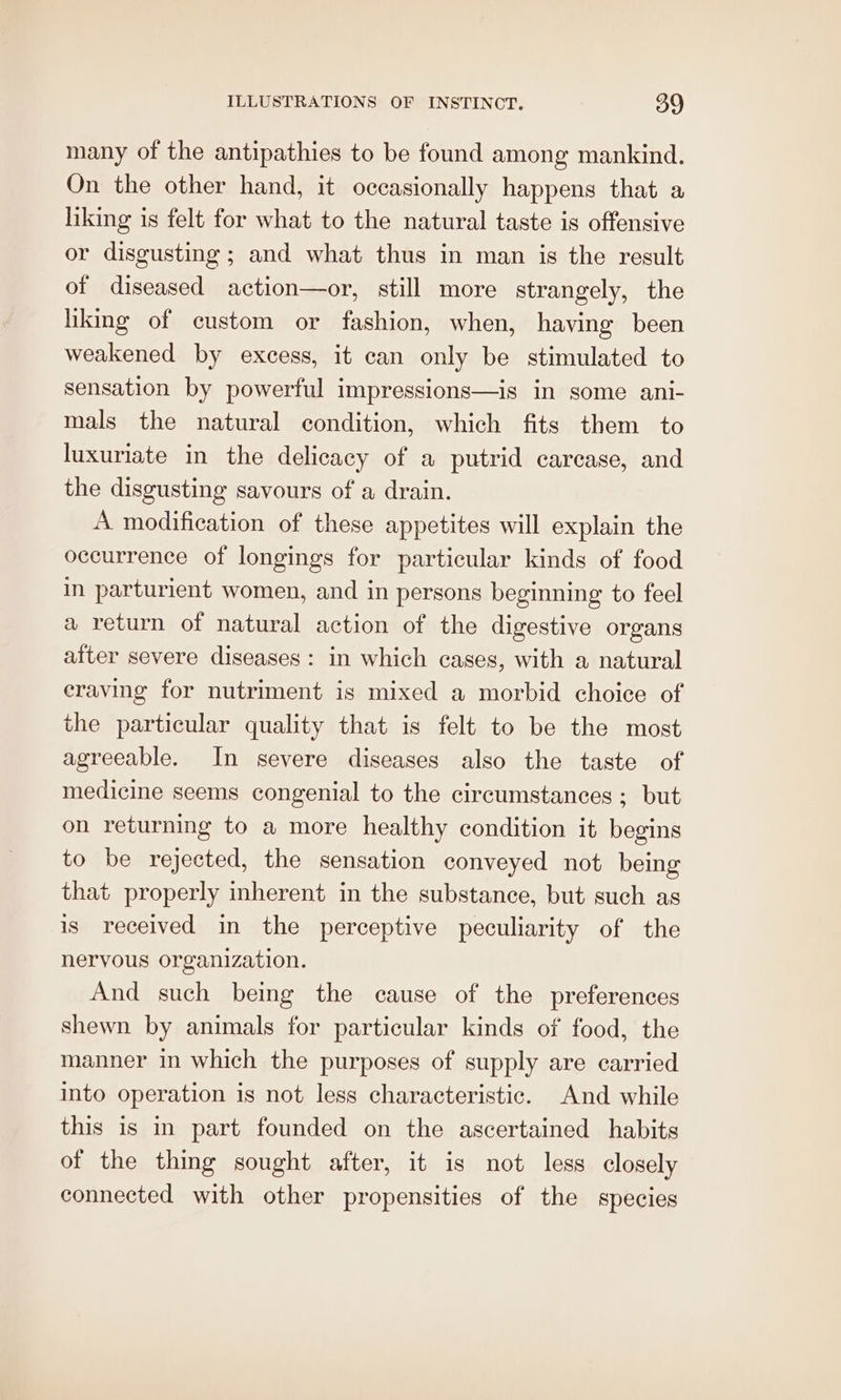 many of the antipathies to be found among mankind. On the other hand, it occasionally happens that a liking is felt for what to the natural taste is offensive or disgusting; and what thus in man is the result of diseased action—or, still more strangely, the liking of custom or fashion, when, having been weakened by excess, it can only be stimulated to sensation by powerful impressions—is in some ani- mals the natural condition, which fits them to luxuriate in the delicacy of a putrid carcase, and the disgusting savours of a drain. A modification of these appetites will explain the occurrence of longings for particular kinds of food in parturient women, and in persons beginning to feel a return of natural action of the digestive organs atter severe diseases: in which cases, with a natural craving for nutriment is mixed a morbid choice of the particular quality that is felt to be the most agreeable. In severe diseases also the taste of medicine seems congenial to the circumstances ; but on returning to a more healthy condition it begins to be rejected, the sensation conveyed not being that properly inherent in the substance, but such as is received in the perceptive peculiarity of the nervous organization. And such being the cause of the preferences shewn by animals for particular kinds of food, the manner in which the purposes of supply are carried into operation is not less characteristic. And while this is in part founded on the ascertained habits of the thing sought after, it is not less closely connected with other propensities of the species